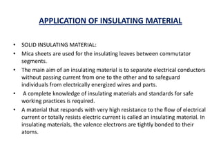 APPLICATION OF INSULATING MATERIAL
• SOLID INSULATING MATERIAL:
• Mica sheets are used for the insulating leaves between commutator
segments.
• The main aim of an insulating material is to separate electrical conductors
without passing current from one to the other and to safeguard
individuals from electrically energized wires and parts.
• A complete knowledge of insulating materials and standards for safe
working practices is required.
• A material that responds with very high resistance to the flow of electrical
current or totally resists electric current is called an insulating material. In
insulating materials, the valence electrons are tightly bonded to their
atoms.
 