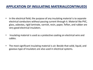 APPLICATION OF INSULATING MATERIAL(CONTINUED)
• In the electrical field, the purpose of any insulating material is to separate
electrical conductors without passing current through it. Material like PVC,
glass, asbestos, rigid laminate, varnish, resin, paper, Teflon, and rubber are
very good electrical insulators.
• Insulating material is used as a protective coating on electrical wire and
cables.
• The most significant insulating material is air. Beside that solid, liquid, and
gaseous type of insulators are also used in electrical systems.
 