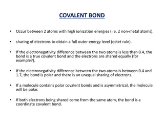 COVALENT BOND
• Occur between 2 atoms with high ionization energies (i.e. 2 non-metal atoms).
• sharing of electrons to obtain a full outer energy level (octet rule).
• If the electronegativity difference between the two atoms is less than 0.4, the
bond is a true covalent bond and the electrons are shared equally (for
example?).
• If the electronegativity difference between the two atoms is between 0.4 and
1.7, the bond is polar and there is an unequal sharing of electrons.
• If a molecule contains polar covalent bonds and is asymmetrical, the molecule
will be polar.
• If both electrons being shared come from the same atom, the bond is a
coordinate covalent bond.
 