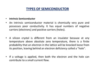 TYPES OF SEMICONDUCTOR
• Intrinsic Semiconductor
• An intrinsic semiconductor material is chemically very pure and
possesses poor conductivity. It has equal numbers of negative
carriers (electrons) and positive carriers (holes).
• A silicon crystal is different from an insulator because at any
temperature above absolute zero temperature, there is a finite
probability that an electron in the lattice will be knocked loose from
its position, leaving behind an electron deficiency called a "hole".
• If a voltage is applied, then both the electron and the hole can
contribute to a small current flow.
 