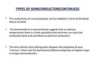 TYPES OF SEMICONDUCTOR(CONTINUED)
• The conductivity of a semiconductor can be modeled in terms of the band
theory of solids.
• The band model of a semiconductor suggests that at ordinary
temperatures there is a finite possibility that electrons can reach the
conduction band and contribute to electrical conduction.
• The term intrinsic here distinguishes between the properties of pure
"intrinsic" silicon and the dramatically different properties of doped n-type
or p-type semiconductors.
 