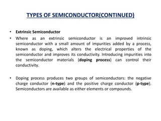 TYPES OF SEMICONDUCTOR(CONTINUED)
• Extrinsic Semiconductor
• Where as an extrinsic semiconductor is an improved intrinsic
semiconductor with a small amount of impurities added by a process,
known as doping, which alters the electrical properties of the
semiconductor and improves its conductivity. Introducing impurities into
the semiconductor materials (doping process) can control their
conductivity.
• Doping process produces two groups of semiconductors: the negative
charge conductor (n-type) and the positive charge conductor (p-type).
Semiconductors are available as either elements or compounds.
 