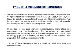 TYPES OF SEMICONDUCTOR(CONTINUED
• Silicon and Germanium are the most common elemental semiconductors.
Compound Semiconductors include InSb, InAs, GaP, GaSb, GaAs, SiC, GaN.
Si and Ge both have a crystalline structure called the diamond lattice. That
is, each atom has its four nearest neighbors at the corners of a regular
tetrahedron with the atom itself being at the center.
• In addition to the pure element semiconductors, many alloys and
compounds are semiconductors. The advantage of compound
semiconductor is that they provide the device engineer with a wide range
of energy gaps and mobilities, so that materials are available with
properties that meet specific requirements
• . Some of these semiconductors are therefore called wide band gap
semiconductors
 
