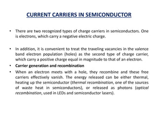 CURRENT CARRIERS IN SEMICONDUCTOR
• There are two recognized types of charge carriers in semiconductors. One
is electrons, which carry a negative electric charge.
• In addition, it is convenient to treat the traveling vacancies in the valence
band electron population (holes) as the second type of charge carrier,
which carry a positive charge equal in magnitude to that of an electron.
• Carrier generation and recombination
• When an electron meets with a hole, they recombine and these free
carriers effectively vanish. The energy released can be either thermal,
heating up the semiconductor (thermal recombination, one of the sources
of waste heat in semiconductors), or released as photons (optical
recombination, used in LEDs and semiconductor lasers).
 