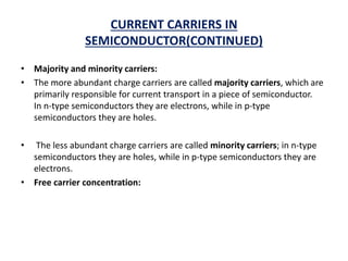 CURRENT CARRIERS IN
SEMICONDUCTOR(CONTINUED)
• Majority and minority carriers:
• The more abundant charge carriers are called majority carriers, which are
primarily responsible for current transport in a piece of semiconductor.
In n-type semiconductors they are electrons, while in p-type
semiconductors they are holes.
• The less abundant charge carriers are called minority carriers; in n-type
semiconductors they are holes, while in p-type semiconductors they are
electrons.
• Free carrier concentration:
 