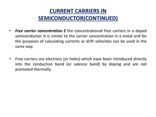CURRENT CARRIERS IN
SEMICONDUCTOR(CONTINUED)
• Free carrier concentration Z the concentrationof free carriers in a doped
semiconductor. It is similar to the carrier concentration in a metal and for
the purposes of calculating currents or drift velocities can be used in the
same way.
• Free carriers are electrons (or holes) which have been introduced directly
into the conduction band (or valence band) by doping and are not
promoted thermally.
 