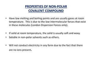 PROPERTIES OF NON-POLAR
COVALENT COMPOUND
• Have low melting and boiling points and are usually gases at room
temperature. This is due to the low intermolecular forces that exist
in these molecules (London Dispersion Forces only).
• If solid at room temperature, the solid is usually soft and waxy.
• Soluble in non-polar solvents such as ethers.
• Will not conduct electricity in any form due to the fact that there
are no ions present.
 