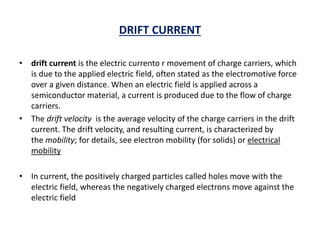 DRIFT CURRENT
• drift current is the electric currento r movement of charge carriers, which
is due to the applied electric field, often stated as the electromotive force
over a given distance. When an electric field is applied across a
semiconductor material, a current is produced due to the flow of charge
carriers.
• The drift velocity is the average velocity of the charge carriers in the drift
current. The drift velocity, and resulting current, is characterized by
the mobility; for details, see electron mobility (for solids) or electrical
mobility
• In current, the positively charged particles called holes move with the
electric field, whereas the negatively charged electrons move against the
electric field
 
