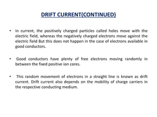 DRIFT CURRENT(CONTINUED)
• In current, the positively charged particles called holes move with the
electric field, whereas the negatively charged electrons move against the
electric field But this does not happen in the case of electrons available in
good conductors.
• Good conductors have plenty of free electrons moving randomly in
between the fixed positive ion cores.
• This random movement of electrons in a straight line is known as drift
current. Drift current also depends on the mobility of charge carriers in
the respective conducting medium.
 