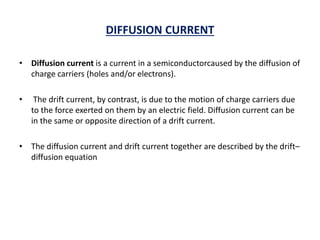 DIFFUSION CURRENT
• Diffusion current is a current in a semiconductorcaused by the diffusion of
charge carriers (holes and/or electrons).
• The drift current, by contrast, is due to the motion of charge carriers due
to the force exerted on them by an electric field. Diffusion current can be
in the same or opposite direction of a drift current.
• The diffusion current and drift current together are described by the drift–
diffusion equation
 
