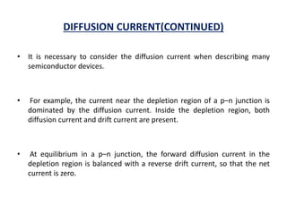 DIFFUSION CURRENT(CONTINUED)
• It is necessary to consider the diffusion current when describing many
semiconductor devices.
• For example, the current near the depletion region of a p–n junction is
dominated by the diffusion current. Inside the depletion region, both
diffusion current and drift current are present.
• At equilibrium in a p–n junction, the forward diffusion current in the
depletion region is balanced with a reverse drift current, so that the net
current is zero.
 