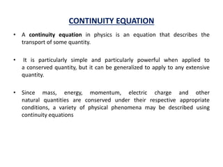 CONTINUITY EQUATION
• A continuity equation in physics is an equation that describes the
transport of some quantity.
• It is particularly simple and particularly powerful when applied to
a conserved quantity, but it can be generalized to apply to any extensive
quantity.
• Since mass, energy, momentum, electric charge and other
natural quantities are conserved under their respective appropriate
conditions, a variety of physical phenomena may be described using
continuity equations
 