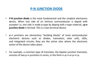 P-N JUNCTION DIODE
• P-N junction diode is the most fundamental and the simplest electronics
device. When one side of an intrinsic semiconductor is doped with
acceptor i.e, one side is made p-type by doping with n-type material, ap-n
junction diode is formed. This is a two terminal device.
• p–n junctions are elementary "building blocks" of most semiconductor
electronic devices such as diodes, transistors, solar cells, LEDs,
and integrated circuits; they are the active sites where the electronic
action of the device takes place.
• For example, a common type of transistor, the bipolar junction transistor,
consists of two p–n junctions in series, in the form n–p–n or p–n–p.
 