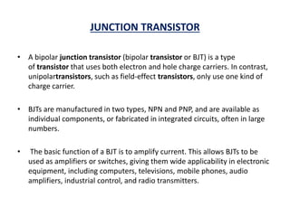 JUNCTION TRANSISTOR
• A bipolar junction transistor (bipolar transistor or BJT) is a type
of transistor that uses both electron and hole charge carriers. In contrast,
unipolartransistors, such as field-effect transistors, only use one kind of
charge carrier.
• BJTs are manufactured in two types, NPN and PNP, and are available as
individual components, or fabricated in integrated circuits, often in large
numbers.
• The basic function of a BJT is to amplify current. This allows BJTs to be
used as amplifiers or switches, giving them wide applicability in electronic
equipment, including computers, televisions, mobile phones, audio
amplifiers, industrial control, and radio transmitters.
 