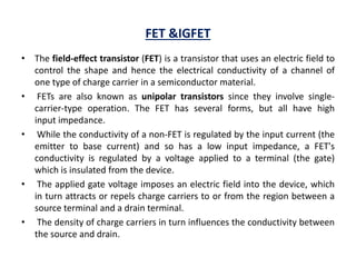 FET &IGFET
• The field-effect transistor (FET) is a transistor that uses an electric field to
control the shape and hence the electrical conductivity of a channel of
one type of charge carrier in a semiconductor material.
• FETs are also known as unipolar transistors since they involve single-
carrier-type operation. The FET has several forms, but all have high
input impedance.
• While the conductivity of a non-FET is regulated by the input current (the
emitter to base current) and so has a low input impedance, a FET's
conductivity is regulated by a voltage applied to a terminal (the gate)
which is insulated from the device.
• The applied gate voltage imposes an electric field into the device, which
in turn attracts or repels charge carriers to or from the region between a
source terminal and a drain terminal.
• The density of charge carriers in turn influences the conductivity between
the source and drain.
 