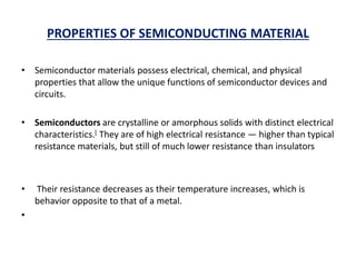 PROPERTIES OF SEMICONDUCTING MATERIAL
• Semiconductor materials possess electrical, chemical, and physical
properties that allow the unique functions of semiconductor devices and
circuits.
• Semiconductors are crystalline or amorphous solids with distinct electrical
characteristics.[ They are of high electrical resistance — higher than typical
resistance materials, but still of much lower resistance than insulators
• Their resistance decreases as their temperature increases, which is
behavior opposite to that of a metal.
•
 