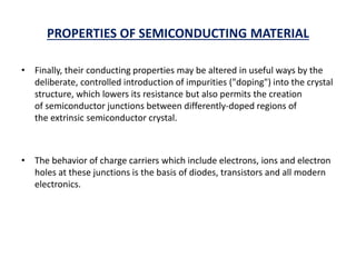PROPERTIES OF SEMICONDUCTING MATERIAL
• Finally, their conducting properties may be altered in useful ways by the
deliberate, controlled introduction of impurities ("doping") into the crystal
structure, which lowers its resistance but also permits the creation
of semiconductor junctions between differently-doped regions of
the extrinsic semiconductor crystal.
• The behavior of charge carriers which include electrons, ions and electron
holes at these junctions is the basis of diodes, transistors and all modern
electronics.
 