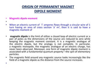 ORIGIN OF PERMANENT MAGNET
DIPOLE MOMENT
• Magnetic dipole moment
•
• When an electric current of ‘i’ amperes flows through a circular wire of 1
turn having an area of cross section ‘a’ m2, then it is said to have a
magnetic moment of
• magnetic dipole is the limit of either a closed loop of electric current or a
pair of poles as the dimensions of the source are reduced to zero while
keeping the magnetic moment constant. It is a magnetic analogue of
the electric dipole, but the analogy is not complete. In particular,
a magnetic monopole, the magnetic analogue of an electric charge, has
never been observed. Moreover, one form of magnetic dipole moment is
associated with a fundamental quantum property—the spin of elementary
particles.
• The magnetic field around any magnetic source looks increasingly like the
field of a magnetic dipole as the distance from the source increases.
•
 