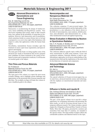 Materials Science & Engineering 2011 
Nanocomposites and 
Nanoporous Materials VIII 
Ed. Chang Kyu Rhee 
Solid State Phenomena Vol. 135 
978-3-908451-48-8, 2008, 170 pages, paperback 
US$135.00/€98.00 
This collection comprises 35 peer-reviewed papers. The 
strong international participation and the high quality of the 
presentations is a sure indication of the interest shown in 
the fields of nanocomposites, nano-catalysts, ultrafine poly-mers, 
nano-adsorption, nano-characterization etc., as they 
affect fundamental research and applied engineering. 
Stress Evaluation in Materials by Neutron 
or Synchrotron Radiation 
Eds. A. R. Pyzalla, A. Borbély and H.-P. Degischer 
Materials Science Forum Vols. 571-572 
978-0-87849-393-7, 2008, 442 pages, paperback 
US$276.00/€200.00 
This collection addresses specific topics within the field of 
stress measurement in solids using neutrons, X-rays and 
synchrotron radiation. Particular attention is paid to mul-tidisciplinary 
approaches involving an understanding of the 
measured stress field and the implications of the stress field 
for the behaviour of materials and components. 
Advanced Materials Science 
and Technology 
Ed. Jian Lu 
Materials Science Forum Vol. 614 
978-0-87849-335-7, 2009, 306 pages, paperback 
US$207.00/€150.00 
This special collection of 44 peer-reviewed papers has, as 
its main focus, advanced materials science and technology, 
with the emphasis on nanostructured materials and nano-structures. 
Diffusion in Solids and Liquids III 
Eds. Andreas Öchsner and Graeme E. Murch 
Defect and Diffusion Forum Vols. 273-276 
978-3-908451-51-8, 2008, 860 pages, paperback 
US$435.00/€315.00 
The goal of the special volumes was to provide a unique 
opportunity for exchanging information and presenting the 
latest results, as well as reviewing relevant issues in con-temporary 
diffusion research. The volume includes a special 
chapter (by J.Delgado) on Heat and Mass Transfer in Porous 
Media. More than 140 papers, presented by scientists and 
researchers from more than 25 countries, are included in 
this special volume. This large number of papers reflects the 
considerable academic and industrial interest in this topic. 
NEW Advanced Bioceramics in 
Nanomedicine and 
Tissue Engineering 
Eds. M. Vallet-Regí and M.Vila 
Key Engineering Materials Vol. 441 
978-0-87849-270-1, 2010, 392 pages, paperback 
US$218.00/€158.00 
Nanoscience is revolutionizing the design of medical de-vices, 
tissue scaffolding and drug-delivery systems. New 
discoveries regarding nano-system, made in other research 
areas, have opened up the possibility of using them in bio-medicine. 
However, such nanoscience and its possibilities, 
which sometimes border on science fiction, have to be kept 
in perspective so as not to lose sight of the limitations with 
respect to safety that applications within the human body 
impose. 
Nevertheless, nanomedicine focuses nowadays upon the 
treatment of cancer, upon tissue regeneration, and upon di-agnosis 
and imaging. 
The main goal of this book is to bring together some of the 
advanced new trends in biomedicine that involve potential 
nano candidates for future treatments in the control of bio-logical 
systems and in regenerative medicine. It will become 
an essential guide to the subject. 
Thin Films and Porous Materials 
Ed. N.Gabouze 
Materials Science Forum Vol. 609 
978-0-87849-343-2, 2009, 310 pages, paperback 
US$230.00/€167.00 
The main goal of the volume is to report the most recent 
scientific findings, and to highlight current challenges and 
opportunities in the promising field of porous materials and 
thin films. The in-depth coverage will make this volume al-most 
a handbook guide to the subject. 
10 Most titles now also available on CD, for details visit www.ttp.net 
 