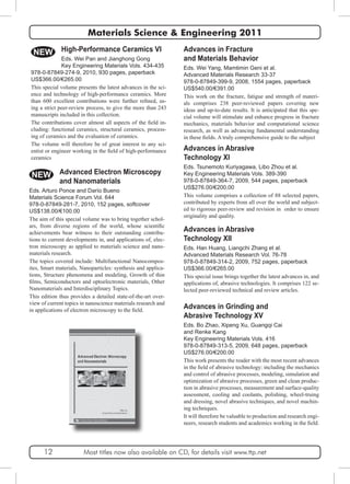 Materials Science & Engineering 2011 
Advances in Fracture 
and Materials Behavior 
Eds. Wei Yang, Mamtimin Geni et al. 
Advanced Materials Research 33-37 
978-0-87849-399-9, 2008, 1554 pages, paperback 
US$540.00/€391.00 
This work on the fracture, fatigue and strength of materi-als 
comprises 238 peer-reviewed papers covering new 
ideas and up-to-date results. It is anticipated that this spe-cial 
volume will stimulate and enhance progress in fracture 
mechanics, materials behavior and computational science 
research, as well as advancing fundamental understanding 
in these fields. A truly comprehensive guide to the subject 
Advances in Abrasive 
Technology XI 
Eds. Tsunemoto Kuriyagawa, Libo Zhou et al. 
Key Engineering Materials Vols. 389-390 
978-0-87849-364-7, 2009, 544 pages, paperback 
US$276.00/€200.00 
This volume comprises a collection of 88 selected papers, 
contributed by experts from all over the world and subject-ed 
to rigorous peer-review and revision in order to ensure 
originality and quality. 
NEW 
Advances in Abrasive 
Technology XII 
Eds. Han Huang, Liangchi Zhang et al. 
Advanced Materials Research Vol. 76-78 
978-0-87849-314-2, 2009, 752 pages, paperback 
US$366.00/€265.00 
This special issue brings together the latest advances in, and 
applications of, abrasive technologies. It comprises 122 se-lected 
peer-reviewed technical and review articles. 
Advances in Grinding and 
Abrasive Technology XV 
Eds. Bo Zhao, Xipeng Xu, Guangqi Cai 
and Renke Kang 
Key Engineering Materials Vols. 416 
978-0-87849-313-5, 2009, 648 pages, paperback 
US$276.00/€200.00 
This work presents the reader with the most recent advances 
in the field of abrasive technology: including the mechanics 
and control of abrasive processes, modeling, simulation and 
optimization of abrasive processes, green and clean produc-tion 
in abrasive processes, measurement and surface-quality 
assessment, cooling and coolants, polishing, wheel-truing 
and dressing, novel abrasive techniques, and novel machin-ing 
techniques. 
It will therefore be valuable to production and research engi-neers, 
research students and academics working in the field. 
High-Performance Ceramics VI 
Eds. Wei Pan and Jianghong Gong 
Key Engineering Materials Vols. 434-435 
978-0-87849-274-9, 2010, 930 pages, paperback 
US$366.00/€265.00 
This special volume presents the latest advances in the sci-ence 
and technology of high-performance ceramics. More 
than 600 excellent contributions were further refined, us-ing 
a strict peer-review process, to give the more than 243 
manuscripts included in this collection. 
The contributions cover almost all aspects of the field in-cluding: 
functional ceramics, structural ceramics, process-ing 
of ceramics and the evaluation of ceramics. 
The volume will therefore be of great interest to any sci-entist 
or engineer working in the field of high-performance 
ceramics 
NEW Advanced Electron Microscopy 
and Nanomaterials 
Eds. Arturo Ponce and Darío Bueno 
Materials Science Forum Vol. 644 
978-0-87849-281-7, 2010, 152 pages, softcover 
US$138.00/€100.00 
The aim of this special volume was to bring together schol-ars, 
from diverse regions of the world, whose scientific 
achievements bear witness to their outstanding contribu-tions 
to current developments in, and applications of, elec-tron 
microscopy as applied to materials science and nano-materials 
research. 
The topics covered include: Multifunctional Nanocompos-ites, 
Smart materials, Nanoparticles: synthesis and applica-tions, 
Structure phenomena and modeling, Growth of thin 
films, Semiconductors and optoelectronic materials, Other 
Nanomaterials and Interdisciplinary Topics. 
This edition thus provides a detailed state-of-the-art over-view 
of current topics in nanoscience materials research and 
in applications of electron microscopy to the field. 
12 Most titles now also available on CD, for details visit www.ttp.net 
 