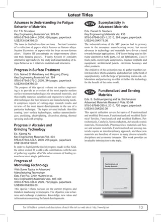Latest Titles 
Advances in Understanding the Fatigue 
Behavior of Materials 
Ed. T.S. Srivatsan 
Key Engineering Materials Vol. 378-79 
978-0-87849-394-4, 2008, 420 pages, paperback 
US$273.00/€198.00 
The issue is divided into four sections. Section I consists 
of a collection of papers which focuses on ferrous alloys. 
Section II consists of papers with the focus on non-ferrous 
alloys. Section III concentrates on shape-memory alloys 
and bulk metallic glasses. Finally, Section IV considers 
alternative approaches to the study and understanding of fa-tigue 
behavior as it relates to materials and structures. 
Progress in Surface Treatment 
Eds. Nahed El Mahallawy and Mingxing Zhang 
Key Engineering Materials Vol. 384 
978-0-87849-372-2, 2008, 344 pages, paperback 
US$248.00/€180.00 
The purpose of this special volume on surface engineer-ing 
is to provide an overview of the most popular modern 
surface-treatment technologies for structural materials, and 
thus enable materials scientists and engineers to select suit-able 
techniques for their research and manufacturing needs. 
It comprises reports of cutting-edge research results and 
reviews of the most recent developments in the use of a 
particular technique. The topics covered include thin-film 
coating, laser surface technologies, surface nanotechnolo-gies, 
anodizing, electroplating, electroless plating, thermal 
spraying and cold spraying. 
Progress in Abrasive and 
Grinding Technology 
Ed. Xipeng Xu 
Key Engineering Materials Vol. 404 
978-0-87849-342-5, 2009, 206 pages, paperback 
US$166.00/€120.00 
In order to highlight the recent progress made in this field, 
the editor invited 21 world-wide contributions with the aim 
of gathering together all of the achievements of leading re-searchers 
into a single publication. 
NEW 
Progress of 
Machining Technology 
With Some Topics in Advanced 
Manufacturing Technology 
Eds. Fan Rui, Chen Huawei et al. 
Key Engineering Materials Vols. 407-408 
978-0-87849-338-8, 2009, 762 pages, paperback 
US$366.00/€265.00 
This special volume focuses on the current progress and 
trends in machining technologies. The objective was to har-ness 
and exchange experience, knowledge, new ideas and 
information concerning the latest developments. 
Eds. Daniel G. Sanders 
Key Engineering Materials Vol. 433 
978-0-87849-283-1, 2010, 364 pages, paperback 
US$246.00/€178.00 
The industrialization of the SPF process had its primary 
roots in the aerospace manufacturing sector, but recent 
advances in technology and materials have driven a trend 
towards broader applications. SPF is now being used to fab-ricate 
automotive body parts, rail-car fabrications, Class-8 
truck parts, motorcycle components, medical implants and 
equipment, architectural panels, electronic housings and 
other products. 
The objective of this collection was to gather together cur-rent 
knowhow (both academic and industrial) in the field of 
superplasticity, with the hope of promoting teamwork, col-laboration 
for the benefit of the entire world. 
NEW 
Superplasticity in 
Advanced Materials 
and partnering in order to further the technology 
Functionalized and Sensing 
Materials 
Eds. S. Suttiruengwong and W. Sricharussin 
Advanced Materials Research Vols. 93-94 
978-0-87849-285-5, 2010, 726 pages, paperback 
US$345.00/€250.00 
This special collection covers the topics of: Functionalized 
and modified Polymers, Functionalized and modified Tech-nical 
Textiles, Functionalized and modified Rubbers, Pet-rochemicals, 
Catalysis, Semiconductors, Advanced ceramic 
materials, Biomaterials, Pharmaceutical materials and Sen-sor 
and actuator materials. Functionalized and sensing ma-terials 
require an interdisciplinary approach, and these new 
materials are therefore of interest to many diverse scientific 
disciplines and economic interests. This work provides an 
invaluable introduction to the topic. 
For full table of contents and descriptions of each title visit our web site at: http://www.ttp.net 13 
 