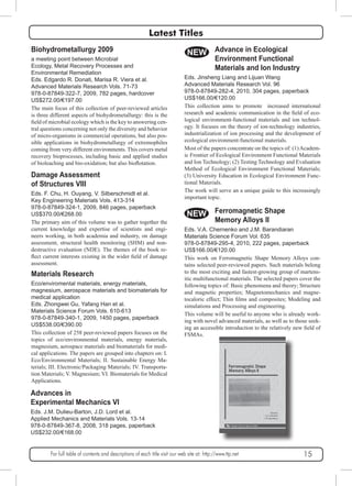 Latest Titles 
NEW 
Eds. Jinsheng Liang and Lijuan Wang 
Advanced Materials Research Vol. 96 
978-0-87849-282-4, 2010, 304 pages, paperback 
US$166.00/€120.00 
This collection aims to promote increased international 
research and academic communication in the field of eco-logical 
environment-functional materials and ion technol-ogy. 
It focuses on the theory of ion-technology industries, 
industrialization of ion processing and the development of 
ecological environment-functional materials. 
Most of the papers concentrate on the topics of: (1) Academ-ic 
Frontier of Ecological Environment Functional Materials 
and Ion Technology; (2) Testing Technology and Evaluation 
Method of Ecological Environment Functional Materials; 
(3) University Education in Ecological Environment Func-tional 
Materials. 
The work will serve an a unique guide to this increasingly 
important topic. 
NEW 
Biohydrometallurgy 2009 
a meeting point between Microbial 
Ecology, Metal Recovery Processes and 
Environmental Remediation 
Eds. Edgardo R. Donati, Marisa R. Viera et al. 
Advanced Materials Research Vols. 71-73 
978-0-87849-322-7, 2009, 782 pages, hardcover 
US$272.00/€197.00 
The main focus of this collection of peer-reviewed articles 
is three different aspects of biohydrometallurgy: this is the 
field of microbial ecology which is the key to answering cen-tral 
questions concerning not only the diversity and behavior 
of micro-organisms in commercial operations, but also pos-sible 
applications in biohydrometallurgy of extremophiles 
coming from very different environments. This covers metal 
recovery bioprocesses, including basic and applied studies 
of bioleaching and bio-oxidation; but also bioflotation. 
Damage Assessment 
of Structures VIII 
Eds. F. Chu, H. Ouyang, V. Silberschmidt et al. 
Key Engineering Materials Vols. 413-314 
978-0-87849-324-1, 2009, 846 pages, paperback 
US$370.00/€268.00 
The primary aim of this volume was to gather together the 
current knowledge and expertise of scientists and engi-neers 
working, in both academia and industry, on damage 
assessment, structural health monitoring (SHM) and non-destructive 
evaluation (NDE). The themes of the book re-flect 
current interests existing in the wider field of damage 
assessment. 
Materials Research 
Eco/enviromental materials, energy materials, 
magnesium, aerospace materials and biomaterials for 
medical application 
Eds. Zhongwei Gu, Yafang Han et al. 
Materials Science Forum Vols. 610-613 
978-0-87849-340-1, 2009, 1450 pages, paperback 
US$538.00/€390.00 
This collection of 258 peer-reviewed papers focuses on the 
topics of eco/environmental materials, energy materials, 
magnesium, aerospace materials and biomaterials for medi-cal 
applications. The papers are grouped into chapters on: I. 
Eco/Environmental Materials; II. Sustainable Energy Ma-terials; 
III. Electronic/Packaging Materials; IV. Transporta-tion 
Materials; V. Magnesium; VI. Biomaterials for Medical 
Applications. 
Advances in 
Experimental Mechanics VI 
Eds. J.M. Dulieu-Barton, J.D. Lord et al. 
Applied Mechanics and Materials Vols. 13-14 
978-0-87849-367-8, 2008, 318 pages, paperback 
US$232.00/€168.00 
Advance in Ecological 
Environment Functional 
Materials and Ion Industry 
Ferromagnetic Shape 
Memory Alloys II 
Eds. V.A. Chernenko and J.M. Barandiaran 
Materials Science Forum Vol. 635 
978-0-87849-295-4, 2010, 222 pages, paperback 
US$166.00/€120.00 
This work on Ferromagnetic Shape Memory Alloys con-tains 
selected peer-reviewed papers. Such materials belong 
to the most exciting and fastest-growing group of martens-itic 
multifunctional materials. The selected papers cover the 
following topics of: Basic phenomena and theory; Structure 
and magnetic properties; Magnetomechanics and magne-tocaloric 
effect; Thin films and composites; Modeling and 
simulations and Processing and engineering. 
This volume will be useful to anyone who is already work-ing 
with novel advanced materials, as well as to those seek-ing 
an accessible introduction to the relatively new field of 
FSMAs. 
For full table of contents and descriptions of each title visit our web site at: http://www.ttp.net 15 
 
