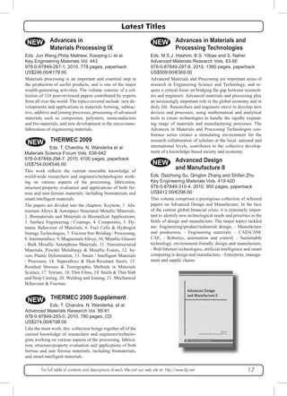 Latest Titles 
NEW 
Eds. Jun Wang,Philip Mathew, Xiaoping Li et al. 
Key Engineering Materials Vol. 443 
978-0-87849-267-1, 2010, 778 pages, paperback 
US$246.00/€178.00 
Materials processing is an important and essential step in 
the production of useful products, and is one of the major 
wealth-generating activities. The volume consists of a col-lection 
of 124 peer-reviewed papers contributed by experts 
from all over the world. The topics covered include: new de-velopments 
additive and joining processes, processing of advanced 
materials such as composites, polymers, semiconductors 
and bio-materials, and new development in the micro/nano-fabrication 
NEW 
NEW 
Eds. M.S.J. Hashmi, B.S. Yilbas and S. Naher 
Advanced Materials Research Vols. 83-86 
978-0-87849-297-8, 2010, 1360 pages, paperback 
US$509.00/€369.00 
Advanced Materials and Processing are important areas of 
research in Engineering Science and Technology, and re-quire 
a critical focus on bridging the gap between research-ers 
and engineers. Advanced materials and processing play 
an increasingly important role in the global economy and in 
daily life. Researchers and engineers strive to develop new 
devices and processes, using mathematical and analytical 
tools to create technologies to handle the rapidly expand-ing 
range of materials and manufacturing processes. The 
Advances in Materials and Processing Technologies con-ference 
series creates a stimulating environment for the 
research collaboration of scholars at the local, national and 
international levels, contributes to the collective develop-ment 
of a knowledge-based society and economy. 
NEW 
Advances in 
Materials Processing IX 
and applications in materials forming, subtrac-tive, 
of engineering materials. 
THERMEC 2009 
Eds. T. Chandra, N. Wanderka et al. 
Materials Science Forum Vols. 638-642 
978-0-87849-294-7, 2010, 4100 pages, paperback 
US$754.00/€546.00 
This work reflects the current ensemble knowledge of 
world-wide researchers and engineers/technologists work-ing 
on various aspects of the processing, fabrication, 
structure/property evaluation and applications of both fer-rous 
and non-ferrous materials; including biomaterials and 
smart/intelligent materials. 
The papers are divided into the chapters: Keynote, 1. Alu-minium 
Alloys & Aerospace Structural Metallic Materials, 
2. Biomaterials and Materials in Biomedical Applications, 
3. Surface Engineering / Coatings, 4. Composites, 5. Dy-namic 
Behaviour of Materials, 6. Fuel Cells & Hydrogen 
Storage Technologies, 7. Friction Stir-Welding / Processing, 
8. Intermetallics, 9. Magnesium Alloys, 10. Metallic Glasses 
/ Bulk Metallic Amorphous Materials, 11. Nanostructured 
Materials, Powder Metallurgy & Metallic Foams, 12. Se-vere 
Plastic Deformation, 13. Smart / Intelligent Materials 
/ Processes, 14. Superalloys & Heat-Resistant Steels, 15. 
Residual Stresses & Tomographic Methods in Materials 
Science, 17. Texture, 18. Thin Films, 19. Steels & Thin Slab 
and Strip Casting, 20. Welding and Joining, 21. Mechanical 
Behaviour & Fracture. 
NEW 
THERMEC 2009 Supplement 
Eds. T. Chandra, N. Wanderka, et al. 
Advanced Materials Research Vol. 89-91 
978-0-87849-293-0, 2010, 780 pages, CD 
US$274.00/€198.00 
Like the main work, this collection brings together all of the 
current knowledge of researchers and engineers/technolo-gists 
working on various aspects of the processing, fabrica-tion, 
structure/property evaluation and applications of both 
ferrous and non ferrous materials; including biomaterials, 
and smart/intelligent materials. 
Advances in Materials and 
Processing Technologies 
Advanced Design 
and Manufacture II 
Eds. Daizhong Su, Qingbin Zhang and Shifan Zhu 
Key Engineering Materials Vols. 419-420 
978-0-87849-310-4, 2010, 900 pages, paperback 
US$412.00/€298.00 
This volume comprises a prestigious collection of refereed 
papers on Advanced Design and Manufacture. In the face 
of the current global financial crisis, it is extremely impor-tant 
to identify new technological needs and priorities in the 
fields of design and manufacture. The major topics tackled 
are: Engineering/product/industrial design, - Manufacture 
and production, - Engineering materials, - CAD/CAM/ 
CAE, - Robotics, automation and control, - Sustainable 
technology, environment-friendly design and manufacture, 
- Web/Internet technologies, artificial intelligence and smart 
computing in design and manufacture, - Enterprise, manage-ment 
and supply chains. 
For full table of contents and descriptions of each title visit our web site at: http://www.ttp.net 17 
 