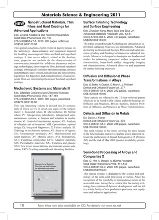 Materials Science & Engineering 2011 
Surface Finishing Technology 
and Surface Engineering 
Eds. Zhaojian Yang, Hang Gao and Zhuji Jin 
Advanced Materials Research Vols. 53-54 
978-0-87849-368-5, 2008, 450 pages, paperback 
US$252.00/€183.00 
The topics covered include: Modelling and simulation of su-per- 
finish surfacing processes and mechanisms, Advanced 
de-burring techniques and theories, Precision and super-pre-cision 
grinding and finishing techniques for advanced ma-terials, 
Advanced techniques/technologies and fundamental 
studies for enhancing component surface properties and 
characteristics, Super-finish surface topography, integrity 
and characterisation, Advanced abrasives and equipment 
for surface finishing processes. 
Diffusion and Diffusional Phase 
Transformations in Alloys 
Eds. D.Beke, A.Gusak, G.Murch, J.Philibert 
Defect and Diffusion Forum Vol. 277 
978-3-908451-55-6, 2008, 222 pages, paperback 
US$152.00/€110.00 
These aspects are reflected in the 32 peer-reviewed papers 
which are to be found in this volume under the headings of: 
Diffusion and Reactions, Driven Systems, General Prob-lems 
of Diffusion, and Structural & Phase Transformations. 
Defects and Diffusion in Metals 
Ed. David J. Fisher 
Defect and Diffusion Forum Vol. 278 
978-3-908451-58-7, 2008, 288 pages, paperback 
US$135.00/€100.00 
This tenth volume in the series covering the latest results 
in the field includes abstracts of papers which appeared be-tween 
the publication of Annual Retrospective IX (Volume 
265) and the end of May 2008 (journal availability permit-ting). 
Semi-Solid Processing of Alloys and 
Composites X 
Eds. G. Hirt, A. Rassili, A. Bührig-Polaczek 
Solid State Phenomena Vols. 141-143 
978-3-908451-59-4, 2008, 814 pages, paperback 
US$366.00/€265.00 
This special volume is dedicated to the science and tech-nology 
of the semi-solid processing of metals. Since the 
recognition of the possibility of manipulating metals in the 
semi-solid state, during the seventies, this fascinating tech-nology 
has experienced dynamic development and has led 
to a whole family of new production processes, new equip-ment 
and industrial applications. 
NEW Nanostructured Materials, Thin 
Films and Hard Coatings for 
Advanced Applications 
Eds. Lilyana Kolakieva and Roumen Kakanakov 
Solid State Phenomena Vol. 159 
978-3-908451-77-8, 2010, 200 pages, softcover 
US$166.00/€120.00 
This special collection of peer-reviewed papers focuses on 
the technology, characterization and equipment required 
for handling nanocomposite films and hard and superhard 
coatings. It also covers subjects related to the develop-ment, 
properties and methods for the characterization of 
nanostructured materials for: solid-state electronics and en-ergy 
technologies; nanocomposite films, hard and superhard 
coatings, tribological / corrosion-resistant coatings; surfaces 
and interfaces; nano-sensors, nanodevices and nanosystems, 
Equipment for deposition and characterization of nanocom-posite 
films and industrial application of hard and superhard 
coatings. 
Mechatronic Systems and Materials III 
Eds. Zdzislaw Gosiewski and Zbigniew Kulesza 
Solid State Phenomena Vols. 147-149 
978-3-908451-65-5, 2009, 980 pages, paperback 
US$274.00/€198.00 
This very interesting volume is divided into 24 sections; 
each of which covers, in detail, one aspect of the subject-matter: 
I. Industrial robots; II. Microrobotics; III. Mobile 
robots; IV. Teleoperation, telerobotics, teleoperated semi-autonomous 
systems; V. Sensors and actuators in mecha-tronics; 
VI. Control of mechatronic systems; VII. Analysis 
of vibration and deformation; VIII. Optimization, optimal 
design; IX. Integrated diagnostics; X. Failure analysis; XI. 
Tribology in mechatronic systems; XII. Analysis of signals; 
XIII. Measurement techniques; XIV. Multifunctional and 
smart materials; XV. Metallic alloys; XVI. Biomaterials, 
XVII. Functional composites; XVIII. Adaptive materials; 
XIX. Piezoelectric materials; XXI. Ceramics and glasses; 
XXII. New trends in mechatronic and materials science edu-cation; 
XXIV. Teaching materials and laboratory facilities. 
18 Most titles now also available on CD, for details visit www.ttp.net 
 