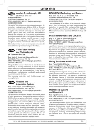Latest Titles 
NEMS/MEMS Technology and Devices 
Eds. Selin Teo, A. Q. Liu, H. Li and B. Tarik 
Advanced Materials Research Vol. 74 
978-0-87849-321-0, 2009, 334 pages, paperback 
US$218.00/€158.00 
This second book on the subject of MEMS covers contem-porary 
topics of importance to science, engineering and the 
technology of materials. The emphasis of this book has 
been placed on Nanoelectromechanical Systems (NEMS) / 
Microelectromechanical Systems (MEMS) technology and 
devices. 
Phase Transformation and Diffusion 
Eds. G. B. Kale, M. Sundararaman et al. 
Defect and Diffusion Forum Vol. 279 
978-3-908451-61-7, 2008, 160 pages, paperback 
US$138.00/€100.00 
Apart from a few cases involving crystallographic martens-itic 
transformations, all phase transformations are mediated 
by diffusion. Thus, proper control and understanding of the 
process of diffusion during nucleation, growth, oxidation, 
sintering, etc are essential for optimising the properties of 
materials to meet specific needs. This importance of this 
topic is reflected by this special-topic volume on, “Phase 
Transformation and Diffusion”. 
Mining Smartness from Nature 
Eds. Pietro VINCENZINI et al. 
Advances in Science and Technology Vol. 58 
978-3-908158-24-0, 2009, 290 pages, paperback 
US$166.00/€120.00 
The 37 peer-reviewed papers making up this collection to-gether 
present a wealth of up-to-date information on, “Min-ing 
Smartness from Nature”. The papers are grouped into 
the following chapters: 1: Algorithms, mechanisms and 
structures in nature as an inspiration to mimicking; 2: Bio-mimetic 
materials; 3: Bio-inspired sensors and actuators; 4: 
Biologically inspired systems and robotics; 5: Biomimetic 
flow control in aquatic systems and its application to bioin-spired 
autonomous underwater vehicles. 
Mechatronic Systems 
and Materials II 
Eds. Inga Skiedraite, et al. 
Sold State Phenomena Vol. 144 
978-3-908451-60-0, 2009, 310 pages, paperback 
US$218.00/€158.00 
This interesting volume is divided into eight sections; each 
of which covers an aspect of the subject-matter: i) Robotics: 
Industrial, Microrobotics, Mobile Robots; ii) Sensors and 
Actuators in Mechatronics; iii) Analysis of Vibration; iv) 
Failure Analysis; v) Measurement Techniques; vi) Materi-als 
(properties, modeling, manufacturing and processing); 
vii) Education in the Fields of Mechatronic and Materials 
Science. 
NEW 
Małgorzata Karolus 
Solid State Phenomena Vol. 163 
978-3-908451-83-9, 2010, 318 pages, paperback 
US$232.00/€168.00 
The goal of this collection is to provide an opportunity for 
researchers working in many different fields to showcase 
their latest achievements in the area of structural studies, 
as applied to the materials commonly used in industry. Em-phasis 
is placed upon topics such as the development of 
methods and techniques in X-ray studies, crystal structure 
determination methods, the crystallography of phase trans-formations, 
and alloys, ceramics, polymers, thin films, quasicrystals, 
amorphous materials, nanomaterials and molecular crystals. 
The book comprises 67 peer-reviewed papers which provide 
an excellent and up-to-date coverage of the subject. 
NEW 
Applied Crystallography XXI 
Eds. Danuta Stróż and 
texture analysis, material structures – metals 
Solid State Chemistry 
and Photocatalysis 
of Titanium Dioxide 
Eds. Maria K. Nowotny and Janusz Nowotny 
Solid State Phenomena Vol. 162 
978-3-908451-82-2, 2010, 360 pages, paperback 
US$138.00/€100.00 
The goal of this special volume was to provide a unique 
opportunity to exchange information, to present the latest 
results and to review relevant issues affecting contemporary 
diffusion research. The large number (over 232) of peer-re-viewed 
papers emphasizes the considerable academic and 
industrial interest in this field. 
This interesting book offers much food-for-thought con-cerning 
the topic. 
NEW Robotics and 
Automation Systems 
Eds. Cornel Brișan, Vistrian Mătieș et al. 
Solid State Phenomena Vols. 166-167 
978-3-908451-88-4, 2010, 472 pages, paperback 
US$242.00/€175.00 
The papers cover the topics of: Robotics; Mechanical design 
of robot architectures, Sensors and actuators in robotics; 
Mobile robots navigation and obstacle avoidance; Mecha-tronics; 
Industrial automation, process control, manufac-turing 
processes and automation; Micro- and nano-robots, 
parallel robots; Artificial intelligence, intelligent control, 
neuro-control, fuzzy control and their applications; Control 
system modeling, simulation techniques and methodolo-gies; 
Biomedical and rehabilitation engineering, prosthetics 
and artificial organs; Tele-operation, tele-robotics, haptics, 
and tele-operated semi-autonomous systems; Robotics for 
automobile production; Virtual reality. The book thus con-stitutes 
a timely overview of this important subject. 
For full table of contents and descriptions of each title visit our web site at: http://www.ttp.net 19 
 
