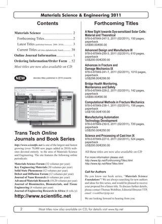 Materials Science & Engineering 2011 
Contents 
Materials Science ................................... 2 
Forthcoming Titles..................................2 
Latest Titles (published between 2008- 2010).................. 3 
Current Titles (all titles alphabetically listed)......... 38 
Online Journal Information................... 1 
Ordering Information/Order Form ... 52 
Most titles are now also available on CD 
Forthcoming Titles 
A New Sight towards Dye-sensitized Solar Cells: 
Material and Theoretical 
978-0-87849-247-3, 2011 (02/2011), 150 pages, 
paperback 
US$90.00/€90.00 
Advanced Design and Manufacture III 
978-0-87849-250-3, 2011 (02/2011), 610 pages, 
paperback 
US$200.00/€200.00 
Advances in Fracture and 
Damage Mechanics IX 
978-0-87849-241-1, 2011 (02/2011), 1010 pages, 
paperback 
US$298.00/€298.00 
Bridge Health Monitoring, 
Maintenance and Safety 
978-0-87849-228-2, 2011 (02/2011), 142 pages, 
paperback 
US$90.00/€90.00 
Computational Methods in Fracture Mechanics 
978-0-87849-238-1, 2011 (02/2011), 158 pages, 
paperback 
US$100.00/€100.00 
Manufacturing Automation 
Technology Development 
978-0-87849-230-5, 2011 (02/2011), 720 pages, 
paperback 
US$250.00/€250.00 
Science and Processing of Cast Iron IX 
978-0-87849-227-5, 2011 (02/2011), 524 pages, 
paperback 
US$200.00/€200.00 
All these titles are now also available on CD 
For more information please visit: 
http://www.ttp.net/ForthcomingTitles.html 
http://www.ttp.net/NewTitles.html 
Call for Authors 
Do you know our book series, “Materials Science 
Foundations”? We are always searching for new authors 
and ideas for this series, and would be pleased to receive 
your proposal for a future title. To discuss further details, 
please contact Thomas Wohlbier, Editorial Director TTP, 
email: t.wohlbier@ttp.net 
We are looking forward to hearing from you. 
NEW denotes titles published in 2010 onwards 
Trans Tech Online 
Journals and Book Series 
http://www.scientific.net is one of the largest and fastest 
growing (over 70,000 new pages added in 2010) web-sites 
devoted entirely to the area of Materials Science 
and Engineering. The site features the following online 
periodicals: 
Materials Science Forum (32 volumes per year) 
Key Engineering Materials (30 volumes per year) 
Solid State Phenomena (12 volumes per year) 
Defect and Diffusion Forum (12 volumes per year) 
Journal of Nano Research (6 volumes per year) 
Advanced Materials Research (10-20 volumes per year) 
Journal of Biomimetics, Biomaterials, and Tissue 
Engineering (4 volumes per year) 
Journal of Engineering Research in Africa (4 vols./y) 
http://www.scientific.net 
2 Most titles now also available on CD, for details visit www.ttp.net 
 