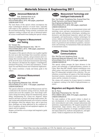 Materials Science & Engineering 2011 
Measurement Technology and 
Intelligent Instruments IX 
NEW 
Eds. Yuri Chugui, Yongsheng Gao, Kuang-Chao Fan, 
Roald Taymanov and Ksenia Sapozhnikova 
Key Engineering Materials Vol. 437 
978-0-87849-273-2, 2010, 664 pages, paperback 
US$304.00/€220.00 
This special collection focuses on measurement science and 
metrology: micro- and nano- measurements; novel measure-ment 
methods and diagnostic technologies, including non-destructive 
and dimensional inspection, optical and X-ray 
tomography and interferometry, terahertz technologies for 
science, industry and biomedicine, intelligent measuring in-struments 
and systems for industry and transport, measure-ments 
of geometrical and mechanical quantities, measure-ments 
and metrology for humanitarian fields and education 
in measurement science. 
Chinese Ceramics 
Communications 
NEW 
Eds. Wei Pan and Jianghong Gong 
Advanced Materials Research Vols. 105-106 
978-0-87849-275-6, 2010, 910 pages, paperback 
US$366.00/€265.00 
This special volume presents the latest advances in the 
science and technology of high-performance ceramics in 
China. More than 600 valuable original contributions were 
sifted, using a strict peer-review process, to yield the more 
than 229 manuscripts included in this collection. The con-tributions 
covered almost all aspects of the field including: 
functional ceramics, structural ceramics, processing of ce-ramics 
and the evaluation of ceramics. 
The volume will certainly be of great interest to scientists 
or engineers working in the field of high-performance ce-ramics. 
Magnetism and Magnetic Materials 
Ed. N. Perov 
Solid State Phenomena Vol. 152-153 
978-3-908451-68-6, 2009, 618 pages, paperback 
US$304.00/€220.00 
The main emphasis of this special volume is placed on 
new developments in low-dimensional magnetism, mag-netic 
semiconductors and oxides, transport phenomena and 
spintronics, magnetophotonics, HF magnetic properties and 
metamaterials, shape memory alloys and magnetocaloric 
effects, magnetic properties of strongly correlated systems 
and superconductivity, medicine and geophysics, and appli-cations. 
Trends in magnetism are also discussed.. 
Advanced Materials XI 
Eds. Shaheed Khan et al. 
NEW 
Key Engineering Materials Vol. 442 
978-0-87849-268-8, 2010, 490 pages, paperback 
US$246.00/€178.00 
The main theme of this special volume encompasses the 
major technological advances of recent times, especially 
with respect to the significance of advanced materials and 
the associated technology. Young scientists, researchers and 
engineers working in almost any area of advanced materi-als 
science would benefit from reading this special volume. 
Progress in Measurement 
and Testing 
NEW 
Ed. Yanwen Wu 
Advanced Materials Research Vols. 108-111 
978-0-87849-269-5, 2010, 1586 pages, paperback 
US$549.00/€398.00 
The purpose of this special collection was to gather together 
the most up-to-date knowledge from researchers and prac-titioners 
in academia, industry, and government and to ex-change 
their research ideas and results concerning the state 
of the art in the areas of advanced measurement and testing. 
The collection is divided into the chapters: 1) Intelligent In-formation 
Processing, 2) Control and Automation, 3) Intel-ligent 
Test and Measurement and 4) Industrial Application. 
The volume constitutes a handy and timely guide to the 
subject. 
Advanced Measurement 
and Test 
NEW 
Ed. Yanwen Wu 
Key Engineering Materials Vols. 439-440 
978-0-87849-271-8, 2010, 1730 pages, paperback 
US$549.00/€398.00 
This special collection on Advanced Measurement and Test 
is dedicated to the electronic testing of devices, boards and 
systems and covers the complete cycle: from design verifi-cation, 
design-for-testing, design-for-manufacturing, silicon 
debug, manufacturing test, system test, diagnosis, failure 
analysis and back to process and design improvement. De-sign, 
testing and yield professionals were invited to confront 
the challenges which the industry faces, and to learn how 
these challenges are being addressed by the combined ef-forts 
of academia, design tool and equipment suppliers, de-signers 
and test engineers. 
Readers will find this to be an unique and imaginative guide 
to the subject. 
20 Most titles now also available on CD, for details visit www.ttp.net 
 