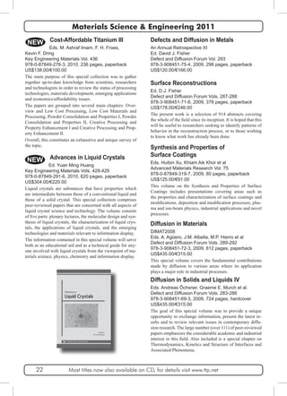 Materials Science & Engineering 2011 
Defects and Diffusion in Metals 
An Annual Retrospective XI 
Ed. David J. Fisher 
Defect and Diffusion Forum Vol. 293 
978-3-908451-75-4, 2009, 298 pages, paperback 
US$120.00/€166.00 
Surface Reconstructions 
Ed. D.J. Fisher 
Defect and Diffusion Forum Vols. 287-288 
978-3-908451-71-6, 2009, 378 pages, paperback 
US$178.00/€246.00 
The present work is a selection of 914 abstracts covering 
the whole of the field since its inception. It is hoped that this 
will be useful to researchers seeking to identify patterns of 
behavior in the reconstruction process, or to those wishing 
to know what work has already been done. 
Synthesis and Properties of 
Surface Coatings 
Eds. Huibin Xu, Khiam Aik Khor et al 
Advanced Materials Research Vol. 75 
978-0-87849-319-7, 2009, 80 pages, paperback 
US$125.00/€91.00 
This volume on the Synthesis and Properties of Surface 
Coatings includes presentations covering areas such as 
the properties and characterization of surface coatings and 
modifications, deposition and modification processes, plas-ma 
and ion-beam physics, industrial applications and novel 
processes. 
Diffusion in Materials 
DIMAT2008 
Eds. A. Agüero, J.M. Albella, M.P. Hierro et al 
Defect and Diffusion Forum Vols. 289-292 
978-3-908451-72-3, 2009, 812 pages, paperback 
US$435.00/€315.00 
This special volume covers the fundamental contributions 
made by diffusion to various areas where its application 
plays a major role in industrial processes. 
NEW 
Diffusion in Solids and Liquids IV 
Eds. Andreas Öchsner, Graeme E. Murch et al. 
Defect and Diffusion Forum Vols. 283-286 
978-3-908451-69-3, 2009, 724 pages, hardcover 
US$435.00/€315.00 
The goal of this special volume was to provide a unique 
opportunity to exchange information, present the latest re-sults 
and to review relevant issues in contemporary diffu-sion 
research. The large number (over 111) of peer-reviewed 
papers emphasizes the considerable academic and industrial 
interest in this field. Also included is a special chapter on 
Thermodynamics, Kinetics and Structure of Interfaces and 
Associated Phenomena. 
Kevin F. Dring 
Key Engineering Materials Vol. 436 
978-0-87849-276-3, 2010, 236 pages, paperback 
US$138.00/€100.00 
The main purpose of this special collection was to gather 
together up-to-date knowledge from scientists, researchers 
and technologists in order to review the status of processing 
technologies, materials development, emerging applications 
and economics/affordability issues. 
The papers are grouped into several main chapters: Over-view 
and Low Cost Processing, Low Cost Materials and 
Processing, Powder Consolidation and Properties I, Powder 
Consolidation and Properties II, Creative Processing and 
Property Enhancement I and Creative Processing and Prop-erty 
Enhancement II. 
Overall, this constitutes an exhaustive and unique survey of 
the topic. 
NEW 
Cost-Affordable Titanium III 
Eds. M. Ashraf Imam, F. H. Froes, 
Advances in Liquid Crystals 
Ed. Yuan Ming Huang 
Key Engineering Materials Vols. 428-429 
978-0-87849-291-6, 2010, 620 pages, paperback 
US$304.00/€220.00 
Liquid crystals are substances that have properties which 
are intermediate between those of a conventional liquid and 
those of a solid crystal. This special collection comprises 
peer-reviewed papers that are concerned with all aspects of 
liquid crystal science and technology. The volume consists 
of five parts: plenary lectures, the molecular design and syn-thesis 
of liquid crystals, the characterization of liquid crys-tals, 
the applications of liquid crystals, and the emerging 
technologies and materials relevant to information display. 
The information contained in this special volume will serve 
both as an educational aid and as a technical guide for any-one 
involved with liquid crystals from the viewpoint of ma-terials 
science, physics, chemistry and information display. 
22 Most titles now also available on CD, for details visit www.ttp.net 
 