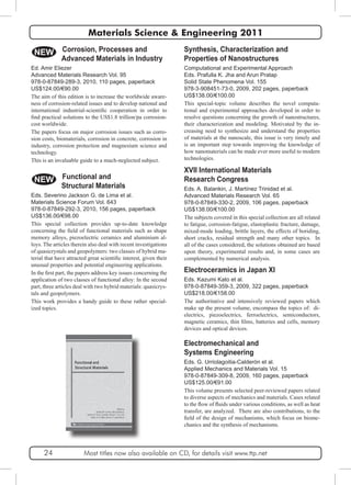 Materials Science & Engineering 2011 
Synthesis, Characterization and 
Properties of Nanostructures 
Computational and Experimental Approach 
Eds. Prafulla K. Jha and Arun Pratap 
Solid State Phenomena Vol. 155 
978-3-908451-73-0, 2009, 202 pages, paperback 
US$138.00/€100.00 
This special-topic volume describes the novel computa-tional 
and experimental approaches developed in order to 
resolve questions concerning the growth of nanostructures, 
their characterization and modeling. Motivated by the in-creasing 
need to synthesize and understand the properties 
of materials at the nanoscale, this issue is very timely and 
is an important step towards improving the knowledge of 
how nanomaterials can be made ever more useful to modern 
technologies. 
NEW 
XVII International Materials 
Research Congress 
Eds. A. Balankin, J. Martínez Trinidad et al. 
Advanced Materials Research Vol. 65 
978-0-87849-330-2, 2009, 106 pages, paperback 
US$138.00/€100.00 
The subjects covered in this special collection are all related 
to fatigue, corrosion-fatigue, elastoplastic fracture, damage, 
mixed-mode loading, brittle layers, the effects of boriding, 
short cracks, residual strength and many other topics. In 
all of the cases considered, the solutions obtained are based 
upon theory, experimental results and, in some cases are 
complemented by numerical analysis. 
Electroceramics in Japan XI 
Eds. Kazumi Kato et al. 
978-0-87849-359-3, 2009, 322 pages, paperback 
US$218.00/€158.00 
The authoritative and intensively reviewed papers which 
make up the present volume, encompass the topics of: di-electrics, 
piezoelectrics, ferroelectrics, semiconductors, 
magnetic ceramics, thin films, batteries and cells, memory 
devices and optical devices. 
Electromechanical and 
Systems Engineering 
Eds. G. Urriolagoitia-Calderón et al. 
Applied Mechanics and Materials Vol. 15 
978-0-87849-309-8, 2009, 160 pages, paperback 
US$125.00/€91.00 
This volume presents selected peer-reviewed papers related 
to diverse aspects of mechanics and materials. Cases related 
to the flow of fluids under various conditions, as well as heat 
transfer, are analyzed. There are also contributions, to the 
field of the design of mechanisms, which focus on biome-chanics 
and the synthesis of mechanisms. 
Corrosion, Processes and 
Advanced Materials in Industry 
Ed. Amir Eliezer 
Advanced Materials Research Vol. 95 
978-0-87849-289-3, 2010, 110 pages, paperback 
US$124.00/€90.00 
The aim of this edition is to increase the worldwide aware-ness 
of corrosion-related issues and to develop national and 
international industrial-scientific cooperation in order to 
find practical solutions to the US$1.8 trillion/pa corrosion-cost 
worldwide. 
The papers focus on major corrosion issues such as corro-sion 
costs, biomaterials, corrosion in concrete, corrosion in 
industry, corrosion protection and magnesium science and 
technology. 
This is an invaluable guide to a much-neglected subject. 
NEW Functional and 
Structural Materials 
Eds. Severino Jackson G. de Lima et al. 
Materials Science Forum Vol. 643 
978-0-87849-292-3, 2010, 156 pages, paperback 
US$136.00/€98.00 
This special collection provides up-to-date knowledge 
concerning the field of functional materials such as shape 
memory alloys, piezoelectric ceramics and aluminium al-loys. 
The articles therein also deal with recent investigations 
of quasicrystals and geopolymers: two classes of hybrid ma-terial 
that have attracted great scientific interest, given their 
unusual properties and potential engineering applications. 
In the first part, the papers address key issues concerning the 
application of two classes of functional alloy: In the second 
part, three articles deal with two hybrid materials: quasicrys-tals 
and geopolymers. 
This work provides a handy guide to these rather special-ized 
topics. 
24 Most titles now also available on CD, for details visit www.ttp.net 
 