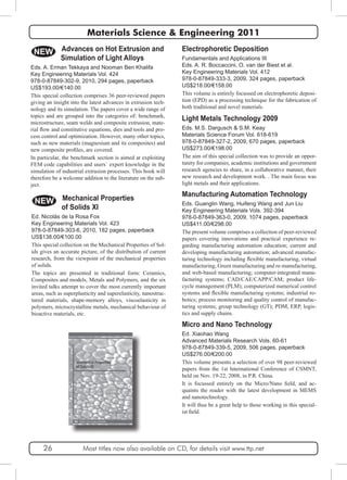 Materials Science & Engineering 2011 
Electrophoretic Deposition 
Fundamentals and Applications III 
Eds. A. R. Boccaccini, O. van der Biest et al. 
Key Engineering Materials Vol. 412 
978-0-87849-333-3, 2009, 324 pages, paperback 
US$218.00/€158.00 
This volume is entirely focussed on electrophoretic deposi-tion 
(EPD) as a processing technique for the fabrication of 
both traditional and novel materials. 
NEW 
Light Metals Technology 2009 
Eds. M.S. Dargusch & S.M. Keay 
Materials Science Forum Vol. 618-619 
978-0-87849-327-2, 2009, 670 pages, paperback 
US$273.00/€198.00 
The aim of this special collection was to provide an oppor-tunity 
for companies, academic institutions and government 
research agencies to share, in a collaborative manner, their 
new research and development work. . The main focus was 
light metals and their applications. 
Eds. A. Erman Tekkaya and Nooman Ben Khalifa 
Key Engineering Materials Vol. 424 
978-0-87849-302-9, 2010, 294 pages, paperback 
US$193.00/€140.00 
This special collection comprises 36 peer-reviewed papers 
giving an insight into the latest advances in extrusion tech-nology 
and its simulation. The papers cover a wide range of 
topics and are grouped into the categories of: benchmark, 
microstructure, seam welds and composite extrusion, mate-rial 
flow and constitutive equations, dies and tools and pro-cess 
control and optimization. However, many other topics, 
such as new materials (magnesium and its composites) and 
new composite profiles, are covered. 
In particular, the benchmark section is aimed at exploiting 
FEM code capabilities and users´ expert knowledge in the 
simulation of industrial extrusion processes. This book will 
therefore be a welcome addition to the literature on the sub-ject. 
NEW 
Manufacturing Automation Technology 
Eds. Guanglin Wang, Huifeng Wang and Jun Liu 
Key Engineering Materials Vols. 392-394 
978-0-87849-363-0, 2009, 1074 pages, paperback 
US$411.00/€298.00 
The present volume comprises a collection of peer-reviewed 
papers covering innovations and practical experience re-garding 
manufacturing automation education; current and 
developing manufacturing automation; advanced manufac-turing 
technology including flexible manufacturing, virtual 
manufacturing, Green manufacturing and re-manufacturing, 
and web-based manufacturing; computer-integrated manu-facturing 
systems; CAD/CAE/CAPP/CAM; product life-cycle 
management (PLM); computerized numerical control 
systems and flexible manufacturing systems; industrial ro-botics; 
process monitoring and quality control of manufac-turing 
systems; group technology (GT); PDM, ERP, logis-tics 
and supply chains. 
Micro and Nano Technology 
Ed. Xiaohao Wang 
Advanced Materials Research Vols. 60-61 
978-0-87849-339-5, 2009, 506 pages, paperback 
US$276.00/€200.00 
This volume presents a selection of over 98 peer-reviewed 
papers from the 1st International Conference of CSMNT, 
held on Nov. 19-22, 2008, in P.R. China. 
It is focussed entirely on the Micro/Nano field, and ac-quaints 
the reader with the latest development in MEMS 
and nanotechnology. 
It will thus be a great help to those working in this special-ist 
field. 
Advances on Hot Extrusion and 
Simulation of Light Alloys 
Mechanical Properties 
of Solids XI 
Ed. Nicolás de la Rosa Fox 
Key Engineering Materials Vol. 423 
978-0-87849-303-6, 2010, 182 pages, paperback 
US$138.00/€100.00 
This special collection on the Mechanical Properties of Sol-ids 
gives an accurate picture, of the distribution of current 
research, from the viewpoint of the mechanical properties 
of solids. 
The topics are presented in traditional form: Ceramics, 
Composites and models, Metals and Polymers, and the six 
invited talks attempt to cover the most currently important 
areas, such as superplasticity and superelasticity, nanostruc-tured 
materials, shape-memory alloys, viscoelasticity in 
polymers, microcrystalline metals, mechanical behaviour of 
bioactive materials, etc. 
26 Most titles now also available on CD, for details visit www.ttp.net 
 