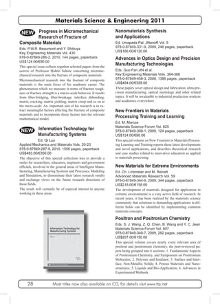 Materials Science & Engineering 2011 
Nanomaterials Synthesis 
and Applications 
Ed. Umapada Pal, JNanoR Vol. 5 
978-0-87849-331-9, 2009, 246 pages, paperback 
US$166.00/€120.00 
Advances in Optics Design and Precision 
Manufacturing Technologies 
Eds. Guo Fan JIN et al. 
Key Engineering Materials Vols. 364-366 
978-0-87849-458-3, 2008, 1386 pages, paperback 
US$494.00/€358.00 
These papers cover optical design and fabrication, ultra-pre-cision 
manufacturing, optical metrology and other related 
topics. It will be invaluable to industrial production workers 
and academics everywhere. 
NEW 
New Frontiers in Materials 
Processing Training and Learning 
Ed. M. Marcos 
Materials Science Forum Vol. 625 
978-0-87849-308-1, 2009, 124 pages, paperback 
US$124.00/€90.00 
This special volume on New Frontiers in Materials Process-ing 
Learning and Training reports these latest developments 
and novel applications, and describes theoretical research 
and case studies related to innovative education as applied 
to materials processing. 
Composite Materials 
Eds. P.W.R. Beaumont and Y. Shibuya 
Key Engineering Materials Vol. 430 
978-0-87849-286-2, 2010, 144 pages, paperback 
US$124.00/€90.00 
This special issue collects together selected papers from the 
oeuvre of Professor Hideki Sekine concerning microme-chanical 
research into the fracture of composite materials. 
Micromechanical research into the fracture of composite 
materials is the main focus of his academic career. The 
phenomenon which we measure in terms of fracture tough-ness 
or fracture strength is a macro-scale behavior. It results 
from fiber-bridging, fiber-breakage, interface debonding, 
matrix cracking, matrix yielding, matrix creep and so on at 
the micro-scale. An important aim of his research is to ex-tract 
meaningful factors affecting the fracture of composite 
materials and to incorporate those factors into the relevant 
mathematical model. 
NEW 
New Materials for Extreme Environments 
Ed. Ch. Linsmeier and M. Reinelt 
Advanced Materials Research Vol. 59 
978-0-87849-344-9, 2009, 344 pages, paperback 
US$218.00/€158.00 
The development of materials designed for application in 
extreme environments is a very active field of research. In 
recent years, it has been realized by the materials science 
community that solutions to demanding applications in dif-ferent 
fields can be identified by implementing common 
materials concepts. 
Positron and Positronium Chemistry 
Eds. S. J. Wang, Z. Q. Chen, B. Wang and Y. C. Jean 
Materials Science Forum Vol. 607 
978-0-87849-348-7, 2009, 282 pages, paperback 
US$207.00/€150.00 
This special volume covers nearly every relevant area of 
positron and positronium chemistry, the peer-reviewed pa-pers 
being grouped into 6 sections: 1. Fundamental Aspects 
of Positronium Chemistry, and Symposium on Positronium 
Molecules; 2. Polymer and Insulator; 3. Surface and Inter-face, 
Non-Metallic Solids; 4. Porous Materials and Nano-structures; 
5. Liquids and Bio-Application; 6. Advances in 
Experimental Methods. 
Progress in Micromechanical 
Research of Fracture of 
Information Technology for 
Manufacturing Systems 
Ed. Qi Luo 
Applied Mechanics and Materials Vols. 20-23 
978-0-87849-287-9, 2010, 1556 pages, paperback 
US$483.00/€350.00 
The objective of this special collection was to provide a 
outlet for researchers, educators, engineers and government 
officials, involved in the general areas of Intelligent Manu-facturing, 
Manufacturing Systems and Processes, Modeling 
and Simulation, to disseminate their latest research results 
and exchange views on the future research directions of 
these fields. 
The result will certainly be of especial interest to anyone 
working in these areas. 
28 Most titles now also available on CD, for details visit www.ttp.net 
 