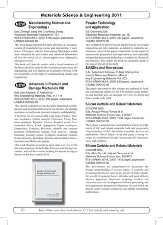 Materials Science & Engineering 2011 
Powder Technology 
and Application 
Ed. Guosheng Gai 
Advanced Materials Research Vol. 58 
978-0-87849-352-4, 2009, 244 pages, paperback 
US$166.00/€120.00 
This collection of peer-reviewed papers focuses on powder 
preparation and new materials, as related to industrial ap-plications. 
Most of the papers concentrate on the topics of 
nano-powder preparation and application to new materials, 
and powder-processing technology as applied to chemicals 
and minerals. This makes the book an invaluable guide to 
the state-of-the-art of this field. 
NEW 
SiAlONs and Non-oxides 
Eds. Katsutoshi Komeya, Yi-Bing Cheng et al. 
Junichi Tatami and Mamoru Mitomo 
Key Engineering Materials Vol. 403 
978-0-87849-345-6, 2009, 280 pages, paperback 
US$166.00/€120.00 
The papers presented in this volume are authored by lead-ing 
international experts on SiAlON and non-oxide materi-als 
and therefore give an excellent overview of current and 
future trends in the field. 
Silicon Carbide and Related Materials 
ECSCRM 2008 
Eds. Amador Pérez-Tomás et al. 
Materials Science Forum Vols. 615-617 
978-0-87849-334-0, 2009, 1030 pages, hardcover 
US$483.00/€350.00 
The volume is arranged into seven chapters which cover the 
topics of SiC and related materials, bulk and epi-growth, 
characterization of SiC and related materials, devices and 
applications. Novel subject areas that enjoy a strong in-crease 
in contributions include cutting-edge SiC nanostruc-tures, 
and graphene. 
Silicon Carbide and Related Materials 
ICSCRM 2009 
Eds. Akira Suzuki, Hajime Okumura et al. 
Materials Science Forum Vols. 600-603 
978-0-87849-357-9, 2009, 1434 pages, paperback 
US$482.00/€349.00 
This two-volume set comprehensively documents the 
present understanding of various topics of scientific and 
technological interest: such as the growth of bulk crystals, 
the growth of epitaxial layers, extended and point defects, 
physical properties, theoretical modeling, surface- and 
nano-structures, the development of device processing, and 
the requirements demanded of electronic devices which can 
operate under extreme conditions and exhibit outstanding 
performance. 
Manufacturing Science and 
Engineering I 
Eds. Zhengyi Jiang and Chunliang Zhang 
Advanced Materials Research 97-101 
978-0-87849-280-0, 2010, 4720 pages, paperback 
US$646.00/€468.00 
This book brings together the latest advances in, and appli-cations 
of, manufacturing science and engineering. It com-prises 
976 papers, selected from among 3062 papers which 
were submitted by universities and industrial laboratories 
all over the world. All of chosen papers were subjected to 
strict peer-review. 
This book will provide readers with a broad overview of 
the latest advances in the field of manufacturing science and 
engineering, and will become an invaluable reference work 
for researchers in the fields of manufacturing science and 
engineering. 
NEW Advances in Fracture and 
Damage Mechanics VIII 
Eds. M.H Aliabadi, S. Abela et al. 
Key Engineering Materials Vols. 417-418 
978-0-87849-315-9, 2010, 994 pages, paperback 
US$414.00/€300.00 
This special collection covers the latest theoretical, compu-tational 
and experimental research on fracture and damage 
mechanics as well as on structural integrity and durability. 
It therefore covers a remarkably wide range of topics: Frac-ture 
mechanics, Failure analysis, Corrosion, Creep, Non-linear 
problems, Dynamic fracture, Residual stress, Envi-ronmental 
effects, Crack propagation, Repair techniques, 
Composites, Ceramics, Polymers, Metallic and concrete 
materials, Probabilistic aspects, Risk analysis, Damage 
tolerance, Fracture control, Computer modelling methods 
(Finite elements, Boundary elements and meshless), Micro-structural 
and Multiscale aspects. 
This work therefore presents an up-to-date overview of the 
latest developments in the fields of fracture and damage me-chanics, 
and will be essential reading for anyone having an 
interest in this key research field. 
30 Most titles now also available on CD, for details visit www.ttp.net 
 