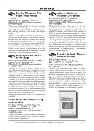 Latest Titles 
NEW Reaction Diffusion and Solid 
State Chemical Kinetics 
V.I. Dybkov 
Materials Science Foundations Vols. 67-68 
978-0-87849-156-8, 2010, 334 pages, paperback 
US$166.00/€120.00 
This monograph deals with a physico-chemical approach to 
the problem of the solid-state growth of chemical compound 
layers and reaction-diffusion in binary heterogeneous sys-tems 
formed by two solids; as well as a solid with a liquid 
or a gas. 
The book is addressed to research workers, engineers, post-graduates 
and students (physical, solid-state and inorganic 
chemists, metal and solid-state physicists, materials and 
corrosion scientists, metallurgists, etc.) who are involved in 
the study of solid-state processes and their practical appli-cations. 
The latter include the solid-state synthesis of inor-ganic 
substances, protective coatings, corrosion, all-in-one 
joining of dissimilar metals, welding, soldering, brazing and 
thin-film electronics technology. It will also be of value to 
theoreticians, experimentalists and technologists. 
NEW Design Against Fracture and 
Failure Design 
Zainul Huda, Robert Bulpett and Kang Yong Lee 
Materials Science Foundations Vol. 69 
978-0-87849-157-5, 2010, 221 pages, paperback 
US$138.00/€100.00 
The aim of this book is to develop, in the reader, the nec-essary 
skills required for designing materials, components 
and structures so as to resist fracture and failure in engi-neering 
applications. In order to achieve this objective, the 
authors have adopted a combined materials science-fracture 
mechanics-design approach. Although the material covered 
is designed for an advanced undergraduate course in metal-lurgy/ 
materials engineering, students coming from mechan-ical, 
civil or aerospace engineering backgrounds will also be 
able to use this text as a course/reference book. In addition 
to students, practising engineers and production mangers 
will also find this book very useful; particular with regard to 
designing components and machine elements so as to resist 
fracture and failure in critical applications. 
This work should be essential reading for all those involved 
in the field. 
NEW Advanced Materials for 
Sustainable Development 
Eds. Atsushi Suzuki and G. Sundararajan 
Advanced Materials Research Vol. 117 
978-0-87849-260-2, 2010, 106 pages, paperback 
US$116.00/€84.00 
The purpose of this special volume was to provide young 
scientists from Asian countries with the opportunity of ex-changing 
information on scientific research. It covers recent 
progress, achievements and innovations made in the field of 
advanced materials research and technology for a sustain-able 
future world; especially in India, Japan and other Asian 
countries. The selected papers include experimental studies 
of structure, electrical and magnetic properties, thermody-namic 
and electrochemical properties, absorption, lumines-cence, 
permeability and self-assembly in systems involving 
steel and aluminum alloys, nanoparticles, nanowires, nano-plates, 
multilayers, thin films, membranes and multifunc-tional 
materials. The work thus provides a clear up-to-date 
survey of this important topic. 
NEW Extending the Reach of Powder 
Diffraction Modelling 
by User Defined Macros 
Eds. Paolo Scardi and Robert E. Dinnebier 
Materials Science Forum Vol. 651 
978-0-87849-261-9, 2010, 226 pages, paperback 
US$138.00/€100.00 
The main focus of this special topic volume is the devel-opment 
and possibilities of the MACRO language within 
TOPAS, with a specific session dedicated to WPPM. The 
collection is presented here in the form of a “macro tutorial” 
for the benefit of the entire powder diffraction community. 
More than a collection of standard scientific papers, the con-tributions 
to this special issue provide methods, tutorials and 
practical suggestions and solutions for the proper use of TO-PAS 
and WPPM in a number of applications; ranging from 
the most common to the most refined and specific cases. 
Readers will find it to be an invaluable source of ideas. 
Nanomaterials and Devices: Processing 
and Applications 
Eds. S.Ray, S.K.Nath, A.Kumar, R.C.Agarwala, 
V.Agarwala, G.P.Chaudhari, B.S.S.Daniel 
Advanced Materials Research Vol. 67 
978-0-87849-328-9, 2009, 312 pages, paperback 
US$200.00/€145.00 
The focus of this special collection was the applied aspects 
of nano-materials; with almost all of the papers presented 
discussing experimental research. 
For full table of contents and descriptions of each title visit our web site at: http://www.ttp.net 5 
 