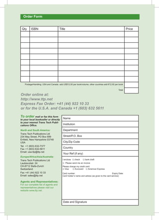 Order Form 
Qty ISBN Title Price 
Postage/Handling: USA and Canada add US$12.00 per book/volume, other countries add €12.00 per book 
Order online at: 
http://www.ttp.net 
Express Fax Order: +41 (44) 922 10 33 
or for the U.S.A. and Canada +1 (603) 632 5611 
To order mail or fax this form 
to your local bookseller or directly 
to your nearest Trans Tech Publi-cations 
Office. 
North and South America: 
Trans Tech Publications Ltd 
234 May Street, PO Box 699 
Enfield, New Hampshire 03748 
USA 
Tel. +1 (603) 632-7377 
Fax +1 (603) 632-5611 
Email: usa-ttp@ttp.net 
Europe/Africa/Asia/Australia: 
Trans Tech Publications Ltd 
Laubisrutistr. 24 
CH-8712 Stafa-Zurich 
Switzerland 
Fax +41 (44) 922 10 33 
Email: sales@ttp.net 
Agents and Representatives: 
For our complete list of agents and 
representatives please visit our 
website www.ttp.net. 
Name 
Institution 
Department 
Street/P.O. Box 
City/Zip Code 
Country 
Your Ref (if any) 
I enclose  check  bank draft 
 Please send me an invoice 
Please charge my credit card: 
 Visa  Eurocard  American Express 
Card number: Expiry Date: 
Card holder’s name and adress (as given to the card service): 
Date and Signature 
Total 

