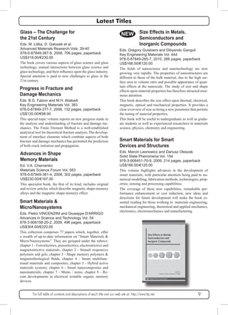 Latest Titles 
Glass – The Challenge for 
the 21st Century 
Eds. M. Liška, D. Galusek et al. 
Advanced Materials Research Vols. 39-40 
978-0-87849-387-6, 2008, 706 pages, paperback 
US$318.00/€230.00 
The book covers various aspects of glass science and glass 
technology, mutual interactions between glass science and 
glass technology, and their influence upon the glass industry. 
Special attention is paid to new challenges to glass in the 
21st century. 
Progress in Fracture and 
Damage Mechanics 
Eds. B.G. Falzon and M.H. Aliabadi 
Key Engineering Materials Vol. 383 
978-0-87849-377-7, 2008, 132 pages, paperback 
US$135.00/€98.00 
This special-topic volume reports on new progress made in 
the analysis and understanding of fracture and damage me-chanics. 
The Finite Element Method is a well-established 
analytical tool for theoretical fracture analysis. The develop-ment 
of interface elements which combine aspects of both 
fracture and damage mechanics has permitted the prediction 
of both crack initiation and propagation. 
Advances in Shape 
Memory Materials 
Ed. V.A. Chernenko 
Materials Science Forum Vol. 583 
978-0-87849-381-4, 2008, 302 pages, paperback 
US$230.00/€167.00 
This specialist book, the first of its kind, includes original 
and review articles which describe magnetic shape-memory 
alloys and the magnetic shape-memory effect. 
Smart Materials & 
Micro/Nanosystems 
Eds. Pietro VINCENZINI and Giuseppe D'ARRIGO 
Advances in Science and Technology Vol. 54 
978-3-908158-20-2, 2009, 496 pages, paperback 
US$304.00/€220.00 
This collection comprises 77 papers which, together, offer 
a wealth of up-to-date information on “Smart Materials & 
Micro/Nanosystems”. They are grouped under the rubrics: 
chapter 1 - Ferroelectrics, piezoelectrics, electrostrictive and 
magnetostrictive materials; chapter 2 - Stimuli responsive 
polymers and gels; chapter 3 - Shape memory polymers & 
magnetorheological fluids; chapter 4 - Smart multifunc-tional 
materials and composites; chapter 5 - Hybrid active 
materials systems; chapter 6 - Smart nanocomposites and 
nanomaterials; chapter 7 - Mems / nems; chapter 8 - Re-cent 
developments in electrical writable organic memory 
Size Effects in Metals, 
Semiconductors and 
Inorganic Compounds 
NEW 
Eds. Grégory Guisbiers and Dibyendu Ganguli 
Key Engineering Materials Vol. 444 
978-0-87849-265-7, 2010, 266 pages, paperback 
US$166.00/€120.00 
The fields of nanoscience and nanotechnology are now 
growing very rapidly. The properties of nanostructures are 
different to those of the bulk material, due to the high sur-face 
area to volume ratio and possible appearance of quan-tum 
effects at the nanoscale. The study of size and shape 
effects upon material properties has therefore attracted enor-mous 
attention. 
This book describes the size effect upon thermal, electrical, 
magnetic, optical and mechanical properties. It provides a 
clear overview of size as being a new parameter that permits 
the tuning of material properties. 
This book will be useful to undergraduate as well as gradu-ate 
students as well as experienced researchers in materials 
science, physics, chemistry and engineering. 
For full table of contents and descriptions of each title visit our web site at: http://www.ttp.net 9 
devices. 
Smart Materials for Smart 
Devices and Structures 
Eds. Marcin Leonowicz and Dariusz Oleszak 
Solid State Phenomena Vol. 154 
978-3-908451-70-9, 2009, 214 pages, paperback 
US$166.00/€120.00 
This volume highlights advances in the development of 
smart materials, with particular attention being paid to nu-merical 
modelling, fabrication methods, technologies, prop-erties, 
sensing and processing capabilities. 
The coverage of these new capabilities, remarkable per-formance 
enhancement or cost reduction, new ideas and 
directions for future development will make the book es-sential 
reading for those working in materials engineering, 
mechanical engineering, theoretical and applied mechanics, 
electronics, electromechanics and manufacturing. 
 