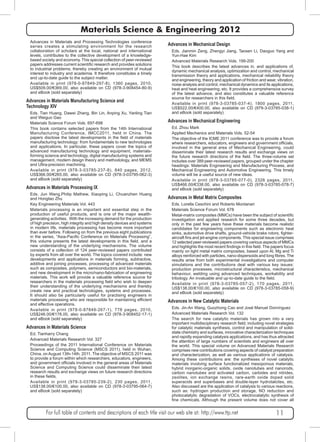 Materials Science & Engineering 2012 
Advances in Materials and Processing Technologies conference 
series creates a stimulating environment for the research 
collaboration of scholars at the local, national and international 
levels, contributes to the collective development of a knowledge-based 
society and economy. This special collection of peer-reviewed 
papers addresses current scientific research and provides solutions 
to industrial problems; thereby creating an environment of mutual 
interest to industry and academia. It therefore constitutes a timely 
and up-to-date guide to the subject matter. 
Available in print (978-0-87849-297-8), 1360 pages, 2010, 
US$509.00/€369.00, also available on CD (978-3-908454-80-9) 
and eBook (sold separately) 
Advances in Materials Manufacturing Science and 
Technology XIV 
Eds. Tian Huang, Dawei Zhang, Bin Lin, Anping Xu, Yanling Tian 
and Weiguo Gao 
Materials Science Forum Vols. 697-698 
This book contains selected papers from the 14th International 
Manufacturing Conference, IMCC2011, held in China. The 
papers disclose the latest developments in the field of materials 
manufacturing technology: from fundamentals to new technologies 
and applications. In particular, these papers cover the topics of 
advanced manufacturing technology and equipment, materials-forming 
science and technology, digital manufacturing systems and 
management, modern design theory and methodology, and MEMS 
and Ultra-precision machining. 
Available in print (978-3-03785-237-8), 840 pages, 2012, 
US$366.00/€265.00, also available on CD (978-3-03795-062-3) 
and eBook (sold separately) 
Advances in Materials Processing IX 
Eds. Jun Wang,Philip Mathew, Xiaoping Li, Chuanzhen Huang 
and Hongtao Zhu 
Key Engineering Materials Vol. 443 
Materials processing is an important and essential step in the 
production of useful products, and is one of the major wealth-generating 
activities. With the increasing demand for the production 
of high precision, high integrity and high density devices and systems 
in modern life, materials processing has become more important 
than ever before. Following on from the previous eight publications 
in the series, “Asia-Pacific Conference on Materials Processing”, 
this volume presents the latest developments in this field, and a 
new understanding of the underlying mechanisms. The volume 
consists of a collection of 124 peer-reviewed papers contributed 
by experts from all over the world. The topics covered include: new 
developments and applications in materials forming, subtractive, 
additive and joining processes, processing of advanced materials 
such as composites, polymers, semiconductors and bio-materials, 
and new development in the micro/nano-fabrication of engineering 
materials. This work will provide a valuable reference source for 
researchers in the materials processing field who wish to deepen 
their understanding of the underlying mechanisms and thereby 
create new and practical technologies, systems and processes. 
It should also be particularly useful for practising engineers in 
materials processing who are responsible for maintaining efficient 
and effective operations. 
Available in print (978-0-87849-267-1), 778 pages, 2010, 
US$246.00/€178.00, also available on CD (978-3-908452-17-1) 
and eBook (sold separately) 
Advances in Materials Science 
Ed. Tianharry Chang 
Advanced Materials Research Vol. 327 
Proceedings of the 2011 International Conference on Materials 
Science and Computing Science (MSCS 2011), held in Wuhan, 
China, on August 13th-14th, 2011. The objective of MSCS 2011 was 
to provide a forum within which researchers, educators, engineers, 
and government officials involved in the general areas of Materials 
Science and Computing Science could disseminate their latest 
research results and exchange views on future research directions 
in these fields. 
Available in print (978-3-03785-239-2), 230 pages, 2011, 
US$138.00/€100.00, also available on CD (978-3-03795-064-7) 
and eBook (sold separately) 
Advances in Mechanical Design 
Eds. Jianmin Zeng, Zhengyi Jiang, Taosen Li, Daoguo Yang and 
Yun-Hae Kim 
Advanced Materials Research Vols. 199-200 
This book describes the latest advances in, and applications of, 
dynamic mechanical analysis, optimization and control, mechanical 
transmission theory and applications, mechanical reliability theory 
and engineering, theory and application of friction and wear, vibration, 
noise analysis and control, mechanical dynamics and its applications, 
heat and heat engineering, etc. It provides a comprehensive survey 
of the latest advance, and also constitutes a valuable reference 
source for researchers in this field. 
Available in print (978-3-03785-037-4), 1800 pages, 2011, 
US$522.00/€400.00, also available on CD (978-3-03785-038-1) 
and eBook (sold separately) 
Advances in Mechanical Engineering 
Ed. Zhou Mark 
Applied Mechanics and Materials Vols. 52-54 
The objective of the ICME 2011 conference was to provide a forum 
where researchers, educators, engineers and government officials, 
involved in the general area of Mechanical Engineering, could 
disseminate their latest research results and exchange views on 
the future research directions of the field. The three-volume set 
includes over 389 peer-reviewed papers, grouped under the chapter 
headings: Materials Engineering and Manufacturing Process, and 
Mechanical Engineering and Automotive Engineering. This timely 
volume will be a useful source of new ideas. 
Available in print (978-3-03785-077-0), 2326 pages, 2011, 
US$466.00/€338.00, also available on CD (978-3-03785-078-7) 
and eBook (sold separately) 
Advances in Metal Matrix Composites 
Eds. Lorella Ceschini and Roberto Montanari 
Materials Science Forum Vol. 678 
Metal-matrix composites (MMCs) have been the subject of scientific 
investigation and applied research for some three decades, but 
only in the past few years have these materials become realistic 
candidates for engineering components such as electronic heat 
sinks, automotive drive shafts, ground-vehicle brake rotors, fighter-aircraft 
fins and jet-engine components. This special issue comprises 
12 selected peer-reviewed papers covering various aspects of MMCs 
and highlights the most recent findings in this field. The papers focus 
mainly on light metal matrix composites, based upon Al, Mg and Ti 
alloys reinforced with particles, nano-dispersoids and long fibres. The 
results arise from both experimental investigations and computer 
simulations and the contributions deal with various key issues: 
production processes, microstructural characteristics, mechanical 
behaviour, welding using advanced techniques, workability and 
tribology. An invaluable and up-to-date guide to the field. 
Available in print (978-3-03785-057-2), 170 pages, 2011, 
US$138.00/€100.00, also available on CD (978-3-03785-058-9) 
and eBook (sold separately) 
Advances in New Catalytic Materials 
Eds. Jin-An Wang, Guozhong Cao and José Manuel Domínguez 
Advanced Materials Research Vol. 132 
The search for new catalytic materials has grown into a very 
important multidisciplinary research field; including novel strategies 
for catalytic materials synthesis, control and manipulation of solid-state 
chemistry and surfaces, innovative characterization techniques 
and rapidly expanding catalysis applications, and has thus attracted 
the attention of large numbers of scientists and engineers all over 
the world. This special volume on Advanced Materials Research 
comprises new contributions covering aspects of catalyst preparation 
and characterization, as well as various applications of catalysis. 
Among these contributions are: the syntheses of novel catalytic 
materials involving surface functionalized mesoporous materials, 
hybrid inorganic-organic solids, oxide nanotubes and nanorods, 
carbon nanotubes and activated carbon, carbides and nitrides, 
zeolites, ion exchange resins, rare-earth oxide doped solid 
superacids and superbases and double-layer hydrotalcites, etc. 
Also discussed are the application of catalysis to various reactions, 
such as: hydrogen production and storage, NO reduction and 
photocatalytic degradation of VOCs, electrocatalytic synthesis of 
fine chemicals, Although the present volume does not cover all 
For full table of contents and descriptions of each title visit our web site at: http://www.ttp.net 11 
 