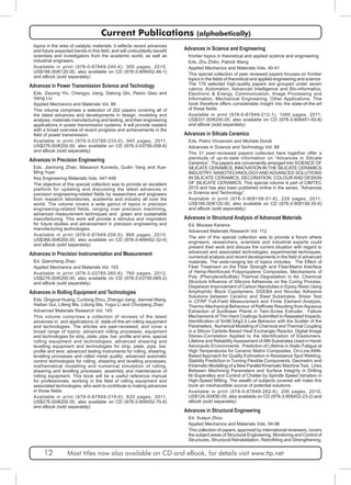 Current Publications (alphabetically) 
topics in the area of catalytic materials, it reflects recent advances 
and future expected trends in this field, and will undoubtedly benefit 
scientists and investigators from the academic world, as well as 
industrial engineers. 
Available in print (978-0-87849-240-4), 300 pages, 2010, 
US$166.00/€120.00, also available on CD (978-3-908452-46-1) 
and eBook (sold separately) 
Advances in Power Transmission Science and Technology 
Eds. Zeyong Yin, Chengyu Jiang, Datong Qin, Peixin Qiao and 
Geng Liu 
Applied Mechanics and Materials Vol. 86 
This volume comprises a selection of 202 papers covering all of 
the latest advances and developments in design, modeling and 
analysis, materials manufacturing and testing, and their engineering 
applications in power transmission systems. It will provide readers 
with a broad overview of recent progress and achievements in the 
field of power transmission. 
Available in print (978-3-03785-233-0), 945 pages, 2011, 
US$276.00/€200.00, also available on CD (978-3-03795-058-6) 
and eBook (sold separately) 
Advances in Precision Engineering 
Eds. Jianhong Zhao, Masanori Kunieda, Guilin Yang and Xue- 
Ming Yuan 
Key Engineering Materials Vols. 447-448 
The objective of this special collection was to provide an excellent 
platform for updating and discussing the latest advances in 
precision engineering-related fields by researchers and engineers 
from research laboratories, academia and industry all over the 
world. The volume covers a wide gamut of topics in precision 
engineering-related fields, ranging over precision machining, 
advanced measurement techniques and green and sustainable 
manufacturing. This work will provide a stimulus and inspiration 
for future studies and advancement in precision engineering and 
manufacturing technologies. 
Available in print (978-0-87849-256-5), 866 pages, 2010, 
US$366.00/€265.00, also available on CD (978-3-908452-32-4) 
and eBook (sold separately) 
Advances in Precision Instrumentation and Measurement 
Ed. Qiancheng Zhao 
Applied Mechanics and Materials Vol. 103 
Available in print (978-3-03785-260-6), 760 pages, 2012, 
US$276.00/€200.00, also available on CD (978-3-03795-085-2) 
and eBook (sold separately) 
Advances in Rolling Equipment and Technologies 
Eds. Qingxue Huang, Cunlong Zhou, Zhengyi Jiang, Jianmei Wang, 
Hailian Gui, Lifeng Ma, Lidong Ma, Yugui Li and Chunjiang Zhao 
Advanced Materials Research Vol. 145 
This volume comprises a collection of reviews of the latest 
advances in, and applications of, state-of-the-art rolling equipment 
and technologies. The articles are peer-reviewed, and cover a 
broad range of topics: advanced rolling processes, equipment 
and technologies for strip, plate, pipe, bar, profile and wire; special 
rolling equipment and technologies; advanced shearing and 
levelling equipment and technologies for strip, plate, pipe, bar, 
profile and wire; advanced testing instruments for rolling, shearing, 
levelling processes and rolled metal quality; advanced automatic 
control technologies for rolling, shearing and levelling processes; 
mathematical modelling and numerical simulation of rolling, 
shearing and levelling processes; assembly and maintenance of 
rolling equipment. This book will be a useful reference manual 
for professionals, working in the field of rolling equipment and 
associated technologies, who wish to contribute to making advances 
in those fields. 
Available in print (978-0-87849-219-0), 620 pages, 2011, 
US$276.00/€200.00, also available on CD (978-3-908452-70-6) 
and eBook (sold separately) 
Advances in Science and Engineering 
frontier topics in theoretical and applied science and engineering 
Eds. Zhu Zhilin, Patrick Wang 
Applied Mechanics and Materials Vols. 40-41 
This special collection of peer reviewed papers focuses on frontier 
topics in the fields of theoretical and applied engineering and science. 
The 170 selected high-quality papers are grouped under seven 
rubrics: Automation, Advanced Intelligence and Bio-informatics, 
Electronic & Energy, Communication, Image Processing and 
Information, Mechanical Engineering, Other Applications. This 
book therefore offers considerable insight into the state-of-the-art 
of these fields. 
Available in print (978-0-87849-212-1), 1080 pages, 2011, 
US$331.00/€240.00, also available on CD (978-3-908451-93-8) 
and eBook (sold separately) 
Advances in Silicate Ceramics 
Eds. Pietro Vincenzini and Michele Dondi 
Advances in Science and Technology Vol. 68 
The 31 peer-reviewed papers collected here together offer a 
plenitude of up-to-date information on “Advances in Silicate 
Ceramics”. The papers are conveniently arranged into SCIENCE OF 
SILICATE CERAMICS, INNOVATION IN THE SILICATE CERAMICS 
INDUSTRY, NANOTECHNOLOGY AND ADVANCED SOLUTIONS 
IN SILICATE CERAMICS, DECORATION, COLOUR AND DESIGN 
OF SILICATE CERAMICS. This special volume is part of CIMTEC 
2010 and has also been published online in the series, “Advances 
in Science and Technology”. 
Available in print (978-3-908158-51-6), 228 pages, 2011, 
US$166.00/€120.00, also available on CD (978-3-908158-35-6) 
and eBook (sold separately) 
Advances in Structural Analysis of Advanced Materials 
Ed. Moussa Karama 
Advanced Materials Research Vol. 112 
The aim of this special collection was to provide a forum where 
engineers, researchers, scientists and industrial experts could 
present their work and discuss the current situation with regard to 
advanced and associated technologies, experimental techniques, 
numerical analysis and recent developments in the field of advanced 
materials. The wide-ranging list of topics includes: The Effect of 
Fiber Treatment on the Fiber Strength and Fiber/Matrix Interface 
of Hemp-Reinforced Polypropylene Composites, Mechanisms of 
Poly (PhenyleneSulfide) Thermal Degradation in Air, Chemical 
Structure Influence of Silicone Adhesives on the Curing Process, 
Dispersion Improvement of Carbon Nanotubes in Epoxy Resin Using 
Amphiphilic Block Copolymers, DGEBA and Novolac Adhesive 
Solutions between Ceramic and Steel Substrates, Shear Test 
in CFRP Full-Field Measurement and Finite Element Analysis, 
Thermo-Mechanical Behaviour of Raffinate Resulting from Aqueous 
Extraction of Sunflower Plants in Twin-Screw Extruder, Failure 
Mechanisms of Thin Hard Coatings Submitted to Repeated Impacts, 
Identification of Sn96.5Ag3.5 Law Behavior with the Scatter of the 
Parameters, Numerical Modeling of Chemical and Thermal Coupling 
in a Silicon Carbide Based Heat Exchanger Reactor, Digital Image 
Stereo-Correlation Applied to the Identification of Elastomers, 
Lifetime and Reliability Assessment of AlN Substrates Used in Harsh 
Aeronautic Environments, Prediction of Lifetime in Static Fatigue at 
High Temperatures for Ceramic Matrix Composites, On-Line ANN-Based 
Approach for Quality Estimation in Resistance Spot Welding, 
Stability Prediction in Turning Flexible Components, Geometric and 
Kinematic Modelling of a New Parallel Kinematic Machine Tool, Links 
Between Machining Parameters and Surface Integrity in Drilling 
Ni-Superalloy and Control of Chatter by Spindle Speed Variation in 
High-Speed Milling. The wealth of subjects covered will make this 
book an inexhaustible source of potential solutions. 
Available in print (978-0-87849-262-6), 200 pages, 2010, 
US$124.00/€90.00, also available on CD (978-3-908452-23-2) and 
eBook (sold separately) 
Advances in Structural Engineering 
Ed. Xuejun Zhou 
Applied Mechanics and Materials Vols. 94-96 
This collection of papers, approved by international reviewers, covers 
the subject areas of Structural Engineering, Monitoring and Control of 
Structures, Structural Rehabilitation, Retrofitting and Strengthening, 
12 Most titles now also available on CD and eBook, for details visit www.ttp.net 
 