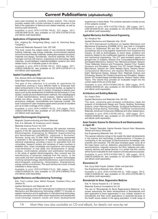 Current Publications (alphabetically) 
were peer-reviewed by carefully chosen experts. This volume 
provides readers with a broad overview of recent advances in the 
field of the application of diamond and related materials, as well as 
brazing super-abrasives. 
Available in print (978-3-03785-190-6), 372 pages, 2011, 
US$166.00/€120.00, also available on CD (978-3-03795-015-9) 
and eBook (sold separately) 
Applications of Engineering Materials 
Eds. Jinglong Bu, Pengcheng Wang, Liqun Ai, Xiaoming Sang, 
Yungang Li 
Advanced Materials Research Vols. 287-290 
This book covers the subject areas of new functional materials, 
building materials, new energy materials, environmental catalysis 
and environment-friendly materials, earthquake-resistant structures, 
materials and design, biomaterials, chemical materials, thin films, 
hydrogen and fuel cell science, engineering and technology, textile 
materials, smart/intelligent materials/intelligent systems and other 
related topics. An invaluable guide to the topics. 
Available in print (978-3-03785-192-0), 3283 pages, 2011, 
US$552.00/€400.00, also available on CD (978-3-03795-017-3) 
and eBook (sold separately) 
Applied Crystallography XXI 
Eds. Danuta Stróż and Małgorzata Karolus 
Solid State Phenomena Vol. 163 
The goal of this collection is to provide an opportunity for 
researchers working in many different fields to showcase their 
latest achievements in the area of structural studies, as applied to 
the materials commonly used in industry. Emphasis is placed upon 
topics such as the development of methods and techniques in X-ray 
studies, crystal structure determination methods, the crystallography 
of phase transformations, texture analysis, material structures – 
metals and alloys, ceramics, polymers, thin films, quasicrystals, 
amorphous materials, nanomaterials and molecular crystals. The 
book comprises 67 peer-reviewed papers which provide an excellent 
and up-to-date coverage of the subject. 
Available in print (978-3-908451-83-9), 318 pages, 2010, 
US$232.00/€168.00, also available on CD (978-3-908452-19-5) 
and eBook (sold separately) 
Applied Electromagnetic Engineering 
Magnetic Superconducting and Nano Materials 
Eds. A.G. Mamalis, M. Enokizono and A. Kladas 
Materials Science Forum Vol. 670 
This volume contains the Proceedings (64 selected refereed 
papers) of the 6th Japanese-Mediterranean Workshop on Applied 
Electromagnetic Engineering for Magnetic Superconducting 
and Nanomaterials (JAPMED’6), organized in Bucharest, 
Romania, during July 27-29th 2009. This Workshop represented 
a landmark in the development of materials, manufacturing and 
electrical engineering; providing a forum for specialists from the 
universities, research centers and industries of many countries to 
establish links, share knowledge and experience and encourage 
cross-fertilization of new ideas and developments in design, 
analysis, novel-material utilization and optimisation techniques 
in the areas of applied electromagnetics. Also covered was the 
manufacturing of advanced materials from the macro-, to the 
nano-scale and their industrial application in modern technologies 
involving nanotechnology, electricity/electronics, superconductivity, 
electromagnetic engineering, transportation, bioengineering, 
energy and the environment. This work will thus be a boon to those 
interested in these topics. 
Available in print (978-0-87849-215-2), 566 pages, 2011, 
US$276.00/€200.00, also available on CD (978-3-908452-76-8) 
and eBook (sold separately) 
Applied Mechanics and Manufacturing Technology 
Eds. Ford Lumban Gaol, Mehdi Roopaei, Svetlana Perry and 
Jessica Xu 
Applied Mechanics and Materials Vol. 87 
These proceedings of the 2011 International Conference on Applied 
Mechanics and Manufacturing Technology (AMMT’11) focused on 
applied mechanics and its application to manufacturing technology, 
and thus provided a forum within which researchers and practitioners 
could exchange research results and share developmental 
experiences in these fields. The contents represent a timely survey 
of the subjects covered. 
Available in print (978-3-03785-230-9), 280 pages, 2011, 
US$138.00/€100.00, also available on CD (978-3-03795-055-5) 
and eBook (sold separately) 
Applied Mechanics And Mechanical Engineering 
Ed. Honghua Tan 
Applied Mechanics and Materials Vols. 29-32 
The 2010 International Conference on Applied Mechanics and 
Mechanical Engineering (ICAMME 2010), was held in Changsha 
(China) on September 8th and 9th, 2010. The goal of these 
proceedings was to bring together researchers from academia and 
industry, as well as technologists, to share ideas, problems and 
solutions related to the multifaceted aspects of applied mechanics 
and mechanical engineering. The 477 peer-reviewed papers are 
grouped into 12 chapters: Session One: Computational Mechanics 
and Applied Mechanics, Session Two: Mechanical Design, Session 
Three: Materials Science and Processing, Session Four: System 
Dynamics and Simulation, Session Five: PC Guided Design and 
Manufacture, Session Six: Other Related Topics, Session Seven: 
Computational Mechanics and Applied Mechanics, Session 
Eight: Mechanical Design, Session Nine: Materials Science and 
Processing, Session Ten: System Dynamics and Simulation, Session 
Eleven: PC-Guided Design and Manufacture, Session Twelve: Other 
Topics. This volume thus provides an invaluable insight into the 
current state-of-the-art of this field. 
Available in print (978-0-87849-245-9), 2924 pages, 2010, 
US$483.00/€350.00, also available on CD (978-3-908452-41-6) 
and eBook (sold separately) 
Architecture and Building Materials 
Ed. Xuejun Zhou 
Applied Mechanics and Materials Vols. 99-100 
This book, comprising peer-reviewed contributions, treats the 
subjects of Architectural Design and Theory, Building Technology 
Science, Urban Planning and Design, Ecological Architecture and 
Building Energy-Saving Technology, Traditional Constructional 
Materials, Advanced Construction Materials and other related topics. 
Available in print (978-3-03785-245-3), 1450 pages, 2011, 
US$345.00/€250.00, also available on CD (978-3-03795-070-8) 
and eBook (sold separately) 
Asian Ceramic Science for Electronics III and Electroceramics 
in Japan XII 
Eds. Tadashi Takenaka, Hajime Haneda, Kazumi Kato, Masasuke 
Takata and Kazuo Shinozaki 
Key Engineering Materials Vols. 421-422 
This special collection brings to the reader the latest developments 
in the science and technology of electroceramics. It focuses on 
contributing to the exchange of Electroceramics knowledge; both 
scientific and industrial. The 245 peer-reviewed paper cover all of 
the major topics; such as, dielectrics, piezoelectrics, ferroelectrics, 
semiconductors, magnetic ceramics, thin films, batteries and cells, 
memory devices and optical devices. It is certain that this volume 
will be found invaluable for both research and educational purposes. 
Available in print (978-0-87849-306-7), 584 pages, 2010, 
US$276.00/€200.00, also available on CD (978-3-908454-71-7) 
and eBook (sold separately) 
Bioceramics 23 
Eds. Eyup Sabri Kayali, Gultekin Goller and Ipek Akin 
Key Engineering Materials Vols. 493-494 
Available in print (978-3-03785-255-2), 1000 pages, 2012, 
US$414.00/€300.00, also available on CD (978-3-03795-080-7) 
and eBook (sold separately) 
Biomaterials for Bone, Regenerative Medicine 
Eds. N. Sooraj Hussain & J. D. Santos 
Materials Science Foundations Vol. 62 
The aim of “Biomaterials for Bone Regenerative Medicine” is to 
review extensively the latest developments in Biomaterials and 
their application to bone regeneration in vivo. Indeed, research on 
biomaterials and their novel applications is essential because of 
the health issues related to the aging population. A wide range of 
14 Most titles now also available on CD and eBook, for details visit www.ttp.net 
 