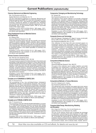 Current Publications (alphabetically) 
Chemical, Mechanical and Materials Engineering 
Eds. Yiyi Zhouzhou and Qi Luo 
Applied Mechanics and Materials Vol. 79 
The 2011 International Conference on Chemical, Mechanical and 
Materials Engineering (CMME 2011) was held in Guangzhou, China, 
on the 8-10th July, 2011, and served as a platform for expertise 
exchange; drawing the attention of researchers from disciplines 
such as chemical, mechanical and materials engineering, etc. The 
proceedings, with 57 peer-reviewed papers, offer an up-to-date 
review of the subject matter. 
Available in print (978-3-03785-208-8), 366 pages, 2011, 
US$138.00/€100.00, also available on CD (978-3-03795-033-3) 
and eBook (sold separately) 
China Postdoctoral Forum on Materials Science 
and Engineering 
Ed. Deliang Chen 
Advanced Materials Research Vol. 266 
These peer-reviewed papers deal with the scientific and technical 
aspects of ceramic materials, metallic materials, alloys, polymers 
and computational materials science. The aim of the proceedings 
was to provide up-to-date data for scientists and engineers working 
in the materials field. The book will also be a good learning resource 
for graduate students in the related specialties of Chemistry and 
Materials Science. 
Available in print (978-3-03785-101-2), 300 pages, 2011, 
US$138.00/€100.00, also available on CD (978-3-03785-102-9) 
and eBook (sold separately) 
Chinese Ceramics Communications 
Eds. Wei Pan and Jianghong Gong 
Advanced Materials Research Vols. 105-106 
This special volume presents the latest advances in the science and 
technology of high-performance ceramics in China. More than 600 
valuable original contributions were sifted, using a strict peer-review 
process, to yield the more than 229 manuscripts included in this 
collection. The contributions covered almost all aspects of the field 
including: functional ceramics, structural ceramics, processing of 
ceramics and the evaluation of ceramics. The volume will certainly 
be of great interest to scientists or engineers working in the field of 
high-performance ceramics. 
Available in print (978-0-87849-275-6), 910 pages, 2010, 
US$366.00/€265.00, also available on CD (978-3-908452-04-1) 
and eBook (sold separately) 
Complete set of CONGRESS of CIMTEC 2010 
Eds. P. Vincenzini et al. 
The proceedings of the 12th INTERNATIONAL CERAMICS 
CONGRESS included 12 International Symposia, two Focused 
Sessions and two Serial International Conferences (“Disclosing 
Materials at Nanoscale” and “Advanced Inorganic Fibre Composites 
for Structural and Thermal Management Applications”) which 
covered recent progress in almost all relevant fields of ceramics 
science and technology. Overall, these volumes represent an 
incomparable survey of the field. This special volume is part of 
CIMTEC 2010 and has also been published online in the series, 
“Advances in Science and Technology”. 
Available on DVD (978-3-908158-60-8), 2400 pages, 2011, 
US$690.00/€500.00, also available as eBook (sold separately) 
Complete set of FORUM of CIMTEC 2010 
Eds. P. Vincenzini et al. 
The proceedings of the 5th FORUM ON NEW MATERIALS consisted 
of 11 International Symposia primarily concerned with energy 
technologies, one Focused Session and two Serial International 
Conferences (“Science and Engineering of Novel Superconductors” 
and “Medical Applications of Novel Biomaterials and Nano-biotechnology”). 
Overall, these volumes represent an incomparable 
survey of the field. This special volume is part of CIMTEC 2010 and 
has also been published online in the series, “Advances in Science 
and Technology”. 
Available DVD (978-3-908158-44-8), 1500 pages, 2011, 
US$552.00/€400.00, also available as eBook (sold separately) 
Components, Packaging and Manufacturing Technology 
Ed. Yanwen Wu 
Key Engineering Materials Vols. 460-461 
The objective of this special collection is to provide a showcase 
for researchers, educators, engineers and government officials, 
involved in the general areas of Components, Packaging and 
Manufacturing Technology, by which to highlight the latest research 
results and to exchange views on the future direction of research in 
these fields. The topics covered include: Advanced Measurement, 
Test and Information Technology, Components, Packaging and 
Manufacturing Technology. This work thus constitutes a handy 
guide to current thinking in the field. 
Available in print (978-0-87849-213-8), 870 pages, 2011, 
US$366.00/€265.00, also available on CD (978-3-908451-92-1) 
and eBook (sold separately) 
Composite Science and Technology 
Eds. S.M. Sapuan, F. Mustapha, D.L. Majid, Z. Leman, A.H.M. Ariff, 
M.K.A. Ariffin, M.Y.M. Zuhri, M.R. Ishak and J. Sahari 
Key Engineering Materials Vols. 471-472 
This collection of more than 204 peer-reviewed papers on 
Composite Science and Technology covers: mechanics of 
composites, infrastructural composites, non-destructive evaluation 
and characterization of composites, fracture and fatigue of 
composites, numerical and mathematical modelling, ceramic 
matrices, composites, metal-matrix composites, composite 
manufacturing, polymer composites, smart materials and structures, 
nano-composites, bio-composites and structural health monitoring. 
This makes it a handy guide to the state-of-the-art of this field. 
Available in print (978-3-03785-059-6), 1260 pages, 2011, 
US$435.00/€315.00, also available on CD (978-3-03785-060-2) 
and eBook (sold separately) 
Computational Materials Science 
Ed. Feng Xiong 
Advanced Materials Research Vols. 268-270 
The goal of this collection was to gather together up-to-date 
knowledge from researchers in academia and industry, as 
well as end-uses, and also give them the opportunity to share 
ideas, problems and solutions related to the divers aspects of 
Computational Materials Science, Mechanical, Industrial and 
Manufacturing Engineering. The result is an up-to-date survey which 
should be essential reading for those interested in thesetopics. 
Available in print (978-3-03785-155-5), 2370 pages, 2011, 
US$690.00/€500.00, also available on CD (978-3-03785-156-2) 
and eBook (sold separately) 
Computational Methods in Fracture Mechanics 
Eds. M.H. Aliabadi and A. Cisilino 
Key Engineering Materials Vol. 454 
This special-topic book comprises nine papers that cover various 
aspects, of current areas of research in Fracture Mechanics, using 
innovative and new computational approaches based upon the 
BEM and meshless methods. A number of topics are addressed, 
such us dynamic and viscoelastic fracture problems, crack surface 
contact, fatigue and cohesive crack propagation, and the analysis 
of cracks in composite and anisotropic bodies. Also presented are 
innovative formulations for fracture problems, such as Symmetric 
Galerkin formulations and a Local Boundary Integral Equation for 
the BEM and a variational element-free technique. 
Available in print (978-0-87849-238-1), 158 pages, 2011, 
US$138.00/€100.00, also available on CD (978-3-908452-49-2) 
and eBook (sold separately) 
Computer-Aided Design, Manufacturing, Modeling 
and Simulation 
Eds. Xingui He, Ertian Hua, Yun Lin and Xiaozhu Liu 
Applied Mechanics and Materials Vols. 88-89 
The aim of this special volume was to facilitate the exchange 
of information concerning the best practices for CAD, CAM, 
Manufacturing, Mechanical Engineering, Modeling and Simulation, 
etc. It provided the opportunity for engineers and scientists in 
academia, industry, and government to address the most innovative 
research and developments, including technical challenges, social 
and economic issues, and to discuss ideas, results, work-in- 
16 Most titles now also available on CD and eBook, for details visit www.ttp.net 
 