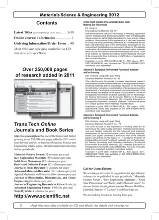 Materials Science & Engineering 2012 
Contents 
Latest Titles (published between 2010- 2011)............ 1-39 
Online Journal Information................... 1 
Ordering Information/Order Form ... 40 
Most titles are now also available on CD 
and now also as eBook. 
A New Sight towards Dye-sensitized Solar Cells: 
Material and Theoretical 
Ed. Hong Lin 
Key Engineering Materials Vol. 451 
Dye-sensitized solar cell (DSC) technology is emerging, against the 
current background of drastic consumption-rates of irreplaceable 
natural resources, as the Cinderella solution to many energy-related 
problems, Almost since its first appearance, it has been regarded 
as being the most promising alternative to conventional silicon 
solar cell technology due to the tremendous advantages of low 
cost and high theoretical energy-conversion efficiency. This delicate 
combination of multiple disciplines and materials yields materials 
which can be fabricated in multitudinous shapes and colors. Most 
of all, it allows for fantastic innovations to be introduced into each 
of its components; thus promising a bright future of applications 
and commercialization. 
Available in print (978-0-87849-247-3), 150 pages, 2011, 
US$124.00/€90.00, also available on CD (978-3-908452-39-3) 
and eBook (sold separately) 
Advance in Ecological Environment Functional Materials 
and Ion Industry 
Eds. Jinsheng Liang and Lijuan Wang 
Advanced Materials Research Vol. 96 
This collection aims to promote increased international research 
and academic communication in the field of ecological environment-functional 
materials and ion technology. It focuses on the theory of 
ion-technology industries, industrialization of ion processing and the 
development of ecological environment-functional materials. Most 
of the papers concentrate on the topics of: (1) Academic Frontier of 
Ecological Environment Functional Materials and Ion Technology; 
(2) Testing Technology and Evaluation Method of Ecological 
Environment Functional Materials; (3) University Education in 
Ecological Environment Functional Materials. The work will serve 
an a unique guide to this increasingly important topic. 
Available in print (978-0-87849-282-4), 304 pages, 2010, 
US$166.00/€120.00, also available on CD (978-3-908454-96-0) 
and eBook (sold separately) 
Advance in Ecological Environment Functional Materials 
and Ion Industry II 
Eds. Jinsheng Liang and Lijuan Wang 
Advanced Materials Research Vol. 178 
This work focuses on the importance of healthy water for an 
harmonious life, water quality-estimation methods and standards, 
ions and healthy materials and the industrial and academic 
development of micro-environment control functional materials. 
Based upon papers presented at the forum, most of the selected 
papers concentrate on the topics of: (1) Academic Frontiers of 
Ecological Environment Functional Materials and Ion Technology, 
(2) Testing Technology and Evaluation Methods of Ecological 
Environment Functional Materials, (3) University Education in 
Ecological Environment Functional Materials. This is an invaluable 
guide to an important, but often overlooked, subject. 
Available in print (978-3-03785-014-5), 400 pages, 2011, 
US$246.00/€178.00, also available on CD (978-3-908452-93-5) 
and eBook (sold separately) 
Call for Guest Editors 
We are always interested in suggestions for special topic 
volumes to be published in our periodicals “Materials 
Science Forum”, “Key Engineering Materials”, “Solid 
State Phenomena” and “Defect and Diffusion Forum”. To 
discuss further details, please contact Thomas Wohlbier, 
Editorial Director TTP, email: t.wohlbier@ttp.net 
We are looking forward to hearing from you. 
Over 250,000 pages 
of research added in 2011 
Trans Tech Online 
Journals and Book Series 
http://www.scientific.net is one of the largest and fastest 
growing (over 250,000 new pages added in 2011) web-sites 
devoted entirely to the area of Materials Science and 
Engineering related topics. The site features the following 
online periodicals: 
Materials Science Forum (32 volumes per year) 
Key Engineering Materials (30 volumes per year) 
Solid State Phenomena (12 volumes per year) 
Defect and Diffusion Forum (12 volumes per year) 
Journal of Nano Research (6 volumes per year) 
Advanced Materials Research (100+ volumes per year) 
Applied Mechanics and Materials (60+ volumes per year) 
Journal of Biomimetics, Biomaterials, and Tissue 
Engineering (4 volumes per year) 
Journal of Engineering Research in Africa (4 vols./y) 
Advanced Engineering Forum (4-10 vols. per year) 
Nano Hybrids (4 volumes per year) 
http://www.scientific.net 
2 Most titles now also available on CD and eBook, for details visit www.ttp.net 
 