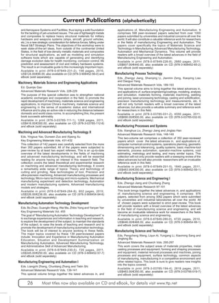 Current Publications (alphabetically) 
and Aerospace Systems and Facilities; thus laying a solid foundation 
for the tackling of yet-unsolved issues. The use of lightweight metals 
and composites to replace heavy structural materials for military 
hardware and weapons systems (ships, aircraft, ground vehicles, 
etc.) is a new strategic consideration for defence forces; falling under 
Naval S&T Strategic Plans. The objectives of the workshop were to 
seek state-of-the-art ideas, from outside of the continental United 
States, in the field of low-density metallic materials and composites 
for structural applications, as well as modeling and simulation 
software tools which are capable of generating and identifying 
damage evolution data for health monitoring, corrosion control, life 
prediction and assessment of civil and military hardware systems. 
The result is an invaluable guide to this increasingly important topic. 
Available in print (978-0-87849-231-2), 158 pages, 2010, 
US$124.00/€90.00, also available on CD (978-3-908452-56-0) and 
eBook (sold separately) 
Machinery, Materials Science and Engineering Applications 
Ed. Quanjie Gao 
Advanced Materials Research Vols. 228-229 
The purpose of this special collection was to strengthen national 
academic exchanges and cooperation in the field, to promote the 
rapid development of machinery, materials science and engineering 
applications, to improve China’s machinery, materials science and 
engineering in the sense of academic status and international 
influence and to play an active role in reducing the distance between 
domestic and world-class norms. In accomplishing this, the present 
book succeeds admirably. 
Available in print (978-3-03785-111-1), 1268 pages, 2011, 
US$416.00/€300.00, also available on CD (978-3-03785-112-8) 
and eBook (sold separately) 
Machining and Advanced Manufacturing Technology X 
Eds. Yingxue Yao, Dunwen Zuo and Xipeng Xu 
Key Engineering Materials Vols. 431-432 
This collection of 142 papers was carefully selected from the more 
than 300 papers submitted. All of the papers were subjected to 
peer-review by at least two expert referees. This is an up-to-date 
overview of the latest developments in the fields of machining 
and advanced manufacturing technology, and will be essential 
reading for anyone having an interest in this research field. The 
collection covers the latest theoretical and experimental research 
on machining and advanced manufacturing technology. It covers 
a remarkably wide range of topics: Theory and technology of 
cutting and grinding, New technologies of tool, Precision and 
ultra-precision machining, Advanced manufacturing processes and 
technology, Micro-nano technology and micro-systems, Mechanical 
manufacturing experiment and detection technology, Automation 
and modern manufacturing systems, Advanced manufacturing 
models and strategies. 
Available in print (978-0-87849-284-8), 602 pages, 2010, 
US$326.00/€236.00, also available on CD (978-3-908454-94-6) 
and eBook (sold separately) 
Manufacturing Automation Technology Development 
Eds. Bo Zhao, Guanglin Wang, Wei Ma, Zhibo Yang and Yanyan Yan 
Key Engineering Materials Vol. 455 
The goal of “Manufacturing Automation Technology Development” is 
to exchange experiences and information in teaching and research, 
to explore the development of the subject, to maintain the standards 
of the subject, to raise the levels of teaching and research and to 
promote the development of manufacturing automation technology. 
The book will be of interest to anyone working in these fields. 
The major topics covered by these 139 peerreviewed papers 
include: Innovation and Experience in Manufacturing Automation 
Education, Situation and Development Summarization on 
Manufacturing Automation, Advanced Manufacturing Technology, 
and Administrative Skill of Advanced Manufacturing. 
Available in print (978-0-87849-230-5), 720 pages, 2011, 
US$345.00/€250.00, also available on CD (978-3-908452-57-7) 
and eBook (sold separately) 
Manufacturing Engineering and Automation I 
Eds. Liangchi Zhang, Chunliang Zhang and Tielin Shi 
Advanced Materials Research Vols. 139-141 
This special volume brings together the latest advances in, and 
applications of, Manufacturing Engineering and Automation. It 
comprises 598 peer-reviewed papers selected from over 1000 
papers submitted by universities and industrial concerns all over the 
world. It will also constitute a valuable reference work for researchers 
in the fields of manufacturing Engineering and Automation. The 
papers cover specifically the topics of Materials Science and 
Technology in Manufacturing, Advanced Manufacturing Technology, 
Automation and Mechanical Dynamics. This volume will provide 
readers with a broad overview of the latest advances in the field of 
Manufacturing Engineering and Automation. 
Available in print (978-0-87849-226-8), 2880 pages, 2011, 
US$607.00/€440.00, also available on CD (978-3-908452-65-2) 
and eBook (sold separately) 
Manufacturing Process Technology 
Eds. Zhengyi Jiang, Shanqing Li, Jianmin Zeng, Xiaoping Liao 
and Daoguo Yang 
Advanced Materials Research Vols. 189-193 
This special volume aims to bring together the latest advances in, 
and applications of, surface engineering/coatings, modeling, analysis 
and simulation, materials forming, materials machining, welding 
and joining, laser-processing technology, casting and solidification, 
precision manufacturing technology and measurements, etc. It 
will not only furnish readers with a broad overview of the latest 
advances, but also provide a valuable summary and reference work 
for researchers in this field. 
Available in print (978-3-03785-031-2), 4550 pages, 2011, 
US$690.00/€500.00, also available on CD (978-3-03785-032-9) 
and eBook (sold separately) 
Manufacturing Processes and Systems 
Eds. Xianghua Liu, Zhengyi Jiang and Jingtao Han 
Advanced Materials Research Vols. 148-149 
This two-volume set comprises a collection of 350 peer-reviewed 
papers which cover the latest advances in, and applications of, 
computer numerical control systems, operations planning, geometric 
dimensioning and tolerancing, quality systems, basic machine-tool 
elements, process automation, operator-machine systems, cost 
estimating, metrology and testing, and many similar topics. This 
collection will not only provide readers with a sweeping review of the 
latest advances but will also provide researchers with an invaluable 
reference work in this field. 
Available in print (978-0-87849-201-5), 1840 pages, 2011, 
US$483.00/€350.00, also available on CD (978-3-908452-59-1) 
and eBook (sold separately) 
Manufacturing Science and Engineering I 
Eds. Zhengyi Jiang and Chunliang Zhang 
Advanced Materials Research 97-101 
This book brings together the latest advances in, and applications 
of, manufacturing science and engineering. It comprises 976 
papers, selected from among 3062 papers which were submitted 
by universities and industrial laboratories all over the world. All 
of chosen papers were subjected to strict peer-review. This book 
will provide readers with a broad overview of the latest advances 
in the field of manufacturing science and engineering, and will 
become an invaluable reference work for researchers in the fields 
of manufacturing science and engineering. 
Available in print (978-0-87849-280-0), 4720 pages, 2010, 
US$646.00/€468.00, also available on CD (978-3-908454-99-1) 
and eBook (sold separately) 
Manufacturing Science and Technology 
Eds. Pengcheng Wang, Liqun Ai, Yungang Li, Xiaoming Sang and 
Jinglong Bu 
Advanced Materials Research Vols. 295-297 
This work covers the subject areas of materials properties, metal 
casting processes and equipment, forming and shaping processes 
and equipment, material removal processes and machines, joining 
processes and equipment, surface technology, common aspects 
of manufacturing, manufacturing in a competitive environment and 
other related topics. This book is sure to give readers new insights 
into the topics covered. 
Available in print (978-3-03785-194-4), 2818 pages, 2011, 
US$483.00/€350.00, also available on CD (978-3-03795-019-7) 
and eBook (sold separately) 
26 Most titles now also available on CD and eBook, for details visit www.ttp.net 
 