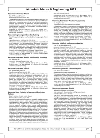 Materials Science & Engineering 2012 
Mechanical Behaviour of Materials 
Ed. M. Munawar Chaudhri 
Materials Science Forum Vol. 662 
This work comprises eight contributions from leading experts on the 
topic of the mechanical behaviour of materials. The research themes 
described in this special volume range from surface forces, surface 
energies and adhesion to the indentation and nano-indentation of 
solids and fracture waves in glasses to spectroscopic studies of 
biological cells. The result is an intriguing and informative review of 
this important subject area. 
Available in print (978-0-87849-214-5), 110 pages, 2011, 
US$123.00/€89.00, also available on CD (978-3-908451-91-4) and 
eBook (sold separately) 
Mechanical Engineering and Green Manufacturing 
Eds. Shengyi Li, Yingchun Liu, Rongbo Zhu, Hongguang Li, Wensi 
Ding 
Applied Mechanics and Materials Vols. 34-35 
This special collection of 390 peer-reviewed papers was contributed 
to by researchers from various disciplines: Mechanical Engineering 
Design, Green Manufacturing Technology, Applied Mechanics, 
Sustainable Materials, etc. These papers not only present novel 
ideas, new results, work-in-progress and state-of-the-art techniques 
in these fields, but will also stimulate future research activities in the 
areas of mechanical engineering and green manufacturing. 
Available in print (978-0-87849-232-9), 2086 pages, 2010, 
US$712.00/€516.00, also available on CD (978-3-908452-54-6) 
and eBook (sold separately) 
Mechanical Properties of Materials and Information Technology 
Ed. Honghua Tan 
Advanced Materials Research Vol. 340 
Available in print (978-3-03785-253-8), 520 pages, 2012, 
US$242.00/€175.00, also available on CD (978-3-03795-078-4) 
and eBook (sold separately) 
Mechanical Properties of Solids XI 
Ed. Nicolás de la Rosa Fox 
Key Engineering Materials Vol. 423 
This special collection on the Mechanical Properties of Solids gives 
an accurate picture, of the distribution of current research, from the 
viewpoint of the mechanical properties of solids. The topics are 
presented in traditional form: Ceramics, Composites and models, 
Metals and Polymers, and the six invited talks attempt to cover 
the most currently important areas, such as superplasticity and 
superelasticity, nanostructured materials, shape-memory alloys, 
viscoelasticity in polymers, microcrystalline metals, mechanical 
behaviour of bioactive materials, etc. 
Available in print (978-0-87849-303-6), 182 pages, 2010, 
US$138.00/€100.00, also available on CD (978-3-908454-74-8) 
and eBook (sold separately) 
Mechanical Stress Evaluation by Neutrons and Synchrotron 
Radiation 
Eds. Y. Akiniwa, K. Akita and H. Suzuki 
Materials Science Forum Vol. 652 
Neutron and synchrotron radiation are novel and powerful tools for 
stress evaluation, and are widely applied to fundamental studies in 
materials science and engineering, and in various industrial fields. 
This volume brings together the up-to-date knowledge of scientists 
from the academic world and industry in order to address specific 
topics concerning the evaluation of stresses and related phenomena 
using neutrons, synchrotron radiation and X-rays. Many of the 
presentations on stress-testing deal with samples of up to 0.5m line-pipe. 
Many applications of micro-beam X-ray methods are described, 
ranging from intragranular stress fluctuations within a grain (attributed 
to dislocations) to stresses in interconnects on chips. Simultaneous 
evaluation of tomographic and stress measurements of the same 
sample was shown to provide extremely clear insights into the nature 
and cause of damage. A major advance in the simulation of stress 
and strain at the mesoscopic scale has been achieved using the 
extended elasto-plastic self-consistent model. Such discoveries, and 
many others, will make this an important reference work for anyone 
who uses these techniques. 
Available in print (978-0-87849-258-9), 400 pages, 2010, 
US$228.00/€165.00, also available on CD (978-3-908452-25-6) 
and eBook (sold separately) 
Mechanical, Materials and Manufacturing Engineering 
Ed. Honghua Tan 
Applied Mechanics and Materials Vols. 66-68 
Proceedings of the 2011 International Conference on Mechanical 
Materials and Manufacturing Engineering (ICMMME 2011), June 
20-22, 2011, Nanchang, China. The objective of ICMMME 2011, with 
its more than 427 papers, was to provide a forum for researchers, 
educators, engineers and government officials involved in the general 
areas of mechanical materials and manufacturing engineering; thus 
permitting them to disseminate their latest research results and to 
exchange views on the future research directions of these fields. 
Available in print (978-3-03785-185-2), 2510 pages, 2011, 
US$552.00/€400.00, also available on CD (978-3-03795-010-4) 
and eBook (sold separately) 
Mechanics, Solid State and Engineering Materials 
Eds. Fei Hu and Beibei Wang 
Advanced Materials Research Vol. 279 
During the past few years, mechanics, solid-state phenomena and 
engineering materials have played important roles in the progress 
of human society, and scholarly research in the related fields has 
accumulated a treasury of accomplishments and has promoted 
the development of academic studies. Meanwhile, researchers 
are faced with many problems. This collection of 84 peer-reviewed 
papers is divided into sections on solid materials, solid mechanics 
and related topics. The volume will be essential reading for those 
working in the related areas and will provide the inspiration for future 
studies and advances. 
Available in print (978-3-03785-186-9), 615 pages, 2011, 
US$276.00/€200.00, also available on CD (978-3-03795-011-1) 
and eBook (sold separately) 
Mechatronic Systems and Automation Systems 
Eds. Zhenyu Du and Bin Liu 
Applied Mechanics and Materials Vol. 65 
This collection gathers together new research results on mechatronic 
and automation systems; bringing together worldwide industrial and 
academic researchers, developers and users and their state-of-the-art 
results. This work will help to lead to the exploration of new areas 
of research and development, and to discussions of the emerging 
issues facing mechatronic and automation systems. 
Available in print (978-3-03785-184-5), 660 pages, 2011, 
US$276.00/€200.00, also available on CD (978-3-03795-009-8) 
and eBook (sold separately) 
Mechatronic Systems and Materials 
Mechatronic Systems and Robotics 
Eds. Andrejus H. Marcinkevičius and Algirdas V.Valiulis 
Solid State Phenomena Vol. 164 
The aim of this collection was to provide an opportunity for the 
sharing of information and to facilitate cooperation in mechatronics 
and new materials research, and to disseminate new research results 
in this multi-disciplinary field. The task was not only to acquaint 
contributors with the work of scientists from other countries, but 
also to widen their future collaboration. The papers are divided 
into six sections: I Actuators, Sensors, Test Benches; II Control of 
Mechatronic Systems; III Optimization, optimal design; IV Analysis 
of Vibrations: V Tribology; VI Robotics. The papers can also be 
sub-divided into those in which a purely theoretical approach to the 
problem is presented, and others which are aimed at combined, 
theoretical and practical, research. A thirds group includes those in 
which mainly practical solutions are addressed. Overall, this results 
in a thorough coverage of the subject and will be welcomed by both 
theoreticians and hands-on engineers. 
Available in print (978-3-908451-84-6), 464 pages, 2010, 
US$242.00/€175.00, also available on CD (11) and eBook (sold 
separately) 
For full table of contents and descriptions of each title visit our web site at: http://www.ttp.net 29 
 