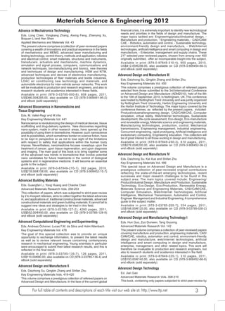 Materials Science & Engineering 2012 
financial crisis, it is extremely important to identify new technological 
needs and priorities in the fields of design and manufacture. The 
major topics tackled are: Engineering/product/industrial design, - 
Manufacture and production, - Engineering materials, - CAD/CAM/ 
CAE, - Robotics, automation and control, - Sustainable technology, 
environment-friendly design and manufacture, - Web/Internet 
technologies, artificial intelligence and smart computing in design and 
manufacture, - Enterprise, management and supply chains. These 
217 selected peer-reviewed papers, chosen from among over 400 
originally submitted, offer an incomparable insight into the subject. 
Available in print (978-0-87849-310-4), 900 pages, 2010, 
US$412.00/€298.00, also available on CD (978-3-908454-66-3) 
and eBook (sold separately) 
Advanced Design and Manufacture III 
Eds. Daizhong Su, Qingbin Zhang and Shifan Zhu 
Key Engineering Materials Vol. 450 
This volume comprises a prestigious collection of refereed papers 
selected from those submitted to the 3rd International Conference 
on Advanced Design and Manufacture (ADM2010), held of the 8th 
to the 10th of September, 2010, in Nottingham, UK. This conference 
was hosted by Nottingham Trent University and was jointly organized 
by Nottingham Trent University, Harbin Engineering University and 
the Harbin Institute of Technology. The major topics covered by the 
conference themes, as reflected by the present papers, included: 
Product/industrial/engineering design, CAD/CAM/CAE, Computer 
simulation, virtual reality, Web/Internet technologies, Sustainable 
development, life-cycle assessment, Eco-design, Eco-manufacture 
and renewable energy, Materials science and engineering materials, 
Manufacturing technologies, production, control, Mechanical 
transmissions, Engineering management, industrial engineering, 
Concurrent engineering, rapid prototyping, Artificial intelligence and 
evolutionary computing, Engineering education. This collection will 
be of great interest to all those working in design and manufacturing. 
Available in print (978-0-87849-250-3), 610 pages, 2011, 
US$276.00/€200.00, also available on CD (978-3-908452-36-2) 
and eBook (sold separately) 
Advanced Design and Manufacture IV 
Eds. Daizhong Su, Kai Xue and Shifan Zhu 
Key Engineering Materials Vol. 486 
This special issue on Advanced Design and Manufacture is a 
prestigious collection of peer-reviewed original contributions 
reflecting the state-of-the-art emerging technologies, recent 
successes and major research challenges to be found in this 
subject area. The main topics covered include: Engineering/ 
Product/Industrial Design, Manufacture and Production, Sustainable 
Technology, Eco-Design, Eco-Production, Renewable Energy, 
Materials Science and Engineering Materials, CAD/CAM/CAE, 
Computer Simulation, Web/Internet Technologies, Artificial 
Intelligence, Mechanical Transmission, Automation and Control, 
Engineer Management and Industrial Engineering. A comprehensive 
guide to the subject matter. 
Available in print (978-3-03785-205-7), 334 pages, 2011, 
US$166.00/€120.00, also available on CD (978-3-03795-030-2) 
and eBook (sold separately) 
Advanced Design and Manufacturing Technology I 
Eds. Hun Guo, Zuo Dunwen, Tang Guoxing 
Advanced Materials Research Vol. 142 
The present volume comprises a collection of peer-reviewed papers 
covering manufacture and production, engineering materials, CAD/ 
CAM/CAE, robotics, automation and control, environment-friendly 
design and manufacture, web/internet technologies, artificial 
intelligence and smart computing in design and manufacture, 
enterprise, management, and other related topics. This work will 
therefore be invaluable to production and research engineers, but 
also to research students and academics interested in the field. 
Available in print (978-0-87849-225-1), 310 pages, 2011, 
US$193.00/€140.00, also available on CD (978-3-908452-66-9) 
and eBook (sold separately) 
Advanced Design Technology 
Ed. Jian Gao 
Advanced Materials Research Vols. 308-310 
This book, containing only papers subjected to strict peer-review by 
Advance in Mechatronics Technology 
Eds. Long Chen, Yongkang Zhang, Aixing Feng, Zhenying Xu, 
Boquan Li and Han Shen 
Applied Mechanics and Materials Vol. 43 
The present volume comprises a collection of peer-reviewed papers 
covering a wealth of innovations and practical experience in the fields 
of mechatronics and MEMS, advanced laser manufacturing and 
testing technology, control theory, methods and application, robotics 
and electrical control, smart materials, structures and instruments, 
transducers, actuators and mechanisms, machine dynamics, 
simulation and signal process, computers, communications and 
network techniques, bio-manufacturing and bionics, new theories 
and techniques of design and manufacturing, HSM and NTM, 
advanced techniques and devices of electronics manufacturing, 
production technologies of fiber materials and textile industries, 
LDAC air conditioning new technology and materials, and 
automobile electronics for inter-vehicle sensor networks. This work 
will be invaluable to production and research engineers, and also to 
research students and academics interested in these fields. 
Available in print (978-3-03785-000-8), 808 pages, 2011, 
US$366.00/€265.00, also available on CD (978-3-908451-95-2) 
and eBook (sold separately) 
Advanced Bioceramics in Nanomedicine and 
Tissue Engineering 
Eds. M. Vallet-Regí and M.Vila 
Key Engineering Materials Vol. 441 
Nanoscience is revolutionizing the design of medical devices, tissue 
scaffolding and drug-delivery systems. New discoveries regarding 
nano-system, made in other research areas, have opened up the 
possibility of using them in biomedicine. However, such nanoscience 
and its possibilities, which sometimes border on science fiction, have 
to be kept in perspective so as not to lose sight of the limitations 
with respect to safety that applications within the human body 
impose. Nevertheless, nanomedicine focuses nowadays upon the 
treatment of cancer, upon tissue regeneration, and upon diagnosis 
and imaging. The main goal of this book is to bring together some 
of the advanced new trends in biomedicine that involve potential 
nano candidates for future treatments in the control of biological 
systems and in regenerative medicine. It will become an essential 
guide to the subject. 
Available in print (978-0-87849-270-1), 392 pages, 2010, 
US$218.00/€158.00, also available on CD (978-3-908452-15-7) 
and eBook (sold separately) 
Advanced Building Materials 
Eds. Guangfan Li, Yong Huang and Chaohe Chen 
Advanced Materials Research Vols. 250-253 
This collection of papers, which was subjected to strict peer-review 
by 2 to 4 expert referees, aims to collect together the latest advances 
in, and applications of, traditional constructional materials, advanced 
constructional materials and green building materials. It cannot fail to 
suggest new ideas and strategies to be tried in this field. 
Available in print (978-3-03785-127-2), 4260 pages, 2011, 
US$552.00/€400.00, also available on CD (978-3-03785-128-9) 
and eBook (sold separately) 
Advanced Computational Engineering and Experimenting 
Eds. Andreas Öchsner, Lucas F.M. da Silva and Holm Altenbach 
Key Engineering Materials Vol. 478 
The goal of this special collection was to provide an unique 
opportunity to exchange information, to present the latest results 
as well as to review relevant issues concerning contemporary 
research in mechanical engineering. Young scientists in particular 
were encouraged to submit their latest research results, and this is 
reflected in the final result. 
Available in print (978-3-03785-135-7), 126 pages, 2011, 
US$110.00/€80.00, also available on CD (978-3-03785-136-4) and 
eBook (sold separately) 
Advanced Design and Manufacture II 
Eds. Daizhong Su, Qingbin Zhang and Shifan Zhu 
Key Engineering Materials Vols. 419-420 
This volume comprises a prestigious collection of refereed papers on 
Advanced Design and Manufacture. In the face of the current global 
For full table of contents and descriptions of each title visit our web site at: http://www.ttp.net 3 
 