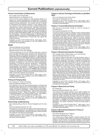 Current Publications (alphabetically) 
Precision Instrumentation and Measurement 
Eds. Yusaku Fuji and Koichi Maru 
Applied Mechanics and Materials Vol. 36 
The aim of this unique collection of peer-reviewed papers is to 
deepen the mutual understanding of researchers in precision 
measurement and related fields and to to initiate joint international 
research among participants. The contents will be of interest 
to metrologists and engineers working in many different fields. 
The topics covered include precision mechanical/electrical 
measurements, optical measurements, metrology (mechanical, 
electrical), nano/micro-scale measurements, signal-processing, 
numerical simulation, precision control, information technology for 
precision measurement, dynamic calibration for force transducers 
and the Levitation Mass Method (LMM). The 70 papers are grouped 
into the chapters: I. Precision Measurement, II. Mechatronics, III: 
Damped Vibration and Sound, IV. Optical Measurement, V. Electrical 
Measurement, VI. Measurement in Social Life, VIII. Signal and 
Image Processing. 
Available in print (978-0-87849-229-9), 542 pages, 2010, 
US$246.00/€178.00, also available on CD (978-3-908451-90-7) 
and eBook (sold separately) 
PRICM7 
Advanced Materials and Processing 
Eds. Jian-Feng Nie and Allan Morton 
Materials Science Forum Vols. 654-656 
These proceedings of the 7th PRICM conference comprise 
over 720 peer-reviewed paper grouped into: Symposium A: 
Advanced Steels and Processing, Symposium B: Advanced High- 
Temperature Structural Materials, Symposium C: Light Metals and 
Alloys, Symposium D: Bulk Metallic Glasses and Nanomaterials, 
Symposium E: Solidification, Deformation and Related Processing, 
Symposium F: Modeling and Simulation of Microstructures and 
Processes, Symposium G: Thin Films and Surface Engineering, 
Symposium H: Advanced Ceramics, Symposium I: Biomaterials, 
Smart Materials and Structures, Symposium J: Materials 
Characterization and Evaluation, Symposium K: Composites and 
Hybrid Materials, Symposium L: Energy Generation, Harvesting 
and Storage Materials, Symposium M: IOMMMS Global Materials 
Forum. This work will therefore be an invaluable reference tool for 
researchers, engineers, scientists and end-producers working in the 
fields of advanced materials and processing. 
Available in print (978-0-87849-255-8), 3000 pages, 2010, 
US$646.00/€468.00, also available on CD (978-3-908452-31-7) 
and eBook (sold separately) 
Printing and Packaging Study 
Eds. Ouyang Yun, Xu Min and Yang Li 
Advanced Materials Research Vol. 174 
This collection of over 127 peer-reviewed papers on Printing and 
Packaging draws together the current knowledge in this field. The 
volume is divided into chapters on: “Color Science & Technology”, 
“Image Processing Technology”, “Digital Printing Technology”, 
“Technical Study & Standardization”, “Mechanical Engineering 
& Automation Control”, “Paper & Printability”, “Ink Technology”, 
“Packaging Materials”, and “Printing History Study”. This makes it 
a very timely guide to this specialized but important topic. 
Available in print (978-3-03785-005-3), 564 pages, 2011, 
US$276.00/€200.00, also available on CD (978-3-908452-84-3) 
and eBook (sold separately) 
Product Design and Manufacturing 
Eds. Xiaodong Zhang, Zhijiu Ai, Prasad Yarlagadda and Yun-Hae 
Kim 
Advanced Materials Research Vol. 338 
The papers in this book were the object of strict peer-review, and 
cover the latest advances in, and applications of, advanced design 
technology, CAD/CAM/CAE, mechanical dynamics, friction and wear 
and advanced manufacturing technologies. 
Available in print (978-3-03785-248-4), 830 pages, 2011, 
US$276.00/€200.00, also available on CD (978-3-03795-073-9) 
and eBook (sold separately) 
Progress in Extrusion Technology and Simulation of Light Metal 
Alloys 
Eds. Luca Tomesani and Lorenzo Donati 
Key Engineering Materials Vol. 491 
Available in print (978-3-03785-250-7), 300 pages, 2012, 
US$193.00/€140.00, also available on CD (978-3-03795-075-3) 
and eBook (sold separately) 
Progress in Functional Manufacturing Technologies I 
Eds. Hun Guo, Zuo Dunwen, Hongli Xu, Chun Su, Chunjie Liu 
and Weidong Jin 
Key Engineering Materials Vol. 458 
The present volume consists of a collection of peer-reviewed papers 
covering manufacturing process simulation, vibration measurement 
and reliability analysis, finite element analysis and structure 
optimization, fault diagnosis and maintenance theory, complex 
mechanical-electro-liquid systems, effect of machining methods 
or techniques upon material mechanical properties (such as their 
effect upon stress states, fatigue resistance, etc.), quality control 
of manufacturing systems, and so on. This book will be essential 
reading for production and research engineers, and also for research 
students and academics interested in these fields. 
Available in print (978-0-87849-224-4), 402 pages, 2011, 
US$246.00/€178.00, also available on CD (978-3-908452-67-6) 
and eBook (sold separately) 
Progress in Manufacturing Automation Technologies 
Eds. Guanglin Wang, Huifeng Wang, Jun Liu and Xilin Zhu 
Advanced Materials Research Vol. 305 
This special collection describes the latest progress made in, 
and research results coming out, of new theories, technologies, 
methods and equipment in the fields of materials processing and 
manufacturing automation technology. It will be an essential aid 
in grasping the new technological and research trends, at the 
international scale, which will drive worldwide communication 
and cooperation concerning production, education and research 
in this field. The main topics covered by this special issue 
include: Innovation and Experience in Materials Processing 
and Manufacturing Automation Education, Materials Processing 
Technology, Manufacturing Process Simulation, Agile Manufacturing, 
Green Manufacturing and Re-Manufacturing, CAD/CAE/CAPP/ 
CAM, Computerized Numerical Control Systems and Flexible 
Manufacturing Systems, Process Monitoring and Quality Control 
of Manufacturing Systems, Finite Element Analysis and Structure 
Optimization for Smart Materials and Other Related Topics. A wealth 
of ideas for the future. 
Available in print (978-3-03785-196-8), 474 pages, 2011, 
US$246.00/€178.00, also available on CD (978-3-03795-021-0) 
and eBook (sold separately) 
Progress in Measurement and Testing 
Ed. Yanwen Wu 
Advanced Materials Research Vols. 108-111 
The purpose of this special collection was to gather together the 
most up-to-date knowledge from researchers and practitioners in 
academia, industry, and government and to exchange their research 
ideas and results concerning the state of the art in the areas of 
advanced measurement and testing. The collection is divided into 
the chapters: 1) Intelligent Information Processing, 2) Control and 
Automation, 3) Intelligent Test and Measurement and 4) Industrial 
Application. The volume constitutes a handy and timely guide to 
the subject. 
Available in print (978-0-87849-269-5), 1586 pages, 2010, 
US$549.00/€398.00, also available on CD (978-3-908452-13-3) 
and eBook (sold separately) 
Progress in Micromechanical Research of Fracture of 
Composite Materials 
Eds. P.W.R. Beaumont and Y. Shibuya 
Key Engineering Materials Vol. 430 
This special issue collects together selected papers from the 
oeuvre of Professor Hideki Sekine concerning micromechanical 
research into the fracture of composite materials. Sophisticated 
simulation techniques have recently been developed, and used to 
simulate multi-scale and multi-physical phenomena ranging from the 
34 Most titles now also available on CD and eBook, for details visit www.ttp.net 
 