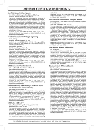Materials Science & Engineering 2012 
Smart Materials and Intelligent Systems 
Eds. H. Wang, B.J. Zhang, X.Z.Liu, D.Z.Luo, S.B.Zhong 
Advanced Materials Research Vols. 143-144 
The aim of this special volume is to facilitate the exchange of 
information on the best practice for handling multifunctional materials, 
active materials, enabling technologies and integrated system 
design, and intelligent systems and applications, etc. It will provide 
an opportunity for engineers and scientists in academia, industry 
and government to address the most innovative research and 
development topics, including those affecting technical challenges, 
social and economic issues, and to discuss their ideas, data, work-in- 
progress and experience concerning all aspects of Smart Materials 
and Intelligent Systems. 
Available in print (978-0-87849-223-7), 1530 pages, 2011, 
US$483.00/€350.00, also available on CD (978-3-908452-68-3) 
and eBook (sold separately) 
Smart Materials and Nanotechnology in Engineering 
Ed. J.L. Zhong 
Advanced Materials Research Vol. 345 
Available in print (978-3-03785-257-6), 460 pages, 2012, 
US$221.00/€160.00, also available on CD (978-3-03795-082-1) 
and eBook (sold separately) 
Soft Magnetic Materials 
Eds. Tianbiao Zhang and Jerry Tian 
Advanced Materials Research Vol. 298 
The objective of this special collection was to provide a forum for 
researchers, educators, engineers and government officials, involved 
in the general areas of soft magnetic materials, soft ferrites, powder 
cores, composite materials, thin films, metamaterials, magnetic 
measurements and instrumentation, to disseminate their latest 
research results and to exchange views on the future research 
directions of these fields. 
Available in print (978-3-03785-187-6), 308 pages, 2011, 
US$138.00/€100.00, also available on CD (978-3-03795-012-8) 
and eBook (sold separately) 
Solid Compounds of Transition Elements 
Eds. J.-L. Bobet, B. Chevalier and D. Fruchart 
Solid State Phenomena Vol. 170 
This special collection gathers together the newest results on novel 
classes of materials which contain transition metals. It covers crystal 
chemistry, chemical bonding and electronic structure, magnetic and 
electron transport properties, thermo-electrics, hydrides, borides, 
carbides, silicides, germanides, pnictides, chalcogenides and 
complexes, metallic alloys and oxides. It will of interest to all those 
who work with transition metals. 
Available in print (978-3-03785-065-7), 328 pages, 2011, 
US$138.00/€100.00, also available on CD (978-3-03785-066-4) 
and eBook (sold separately) 
Solid State Chemistry and Photocatalysis of Titanium Dioxide 
Eds. Maria K. Nowotny and Janusz Nowotny 
Solid State Phenomena Vol. 162 
The goal of this special volume was to provide a unique opportunity 
to exchange information, to present the latest results and to review 
relevant issues affecting contemporary diffusion research. The 
large number (over 232) of peer-reviewed papers emphasizes the 
considerable academic and industrial interest in this field. 
Available in print (978-3-908451-82-2), 360 pages, 2010, 
US$138.00/€100.00, also available on CD (978-3-908452-14-0) 
and eBook (sold separately) 
Solidification and Gravity V 
Eds. A. Roósz, V. Mertinger, P. Barkóczy and Cs. Hoó 
Materials Science Forum Vol. 649 
This collection of papers provides the most up-to-date information 
available for researchers and engineers who are interested 
in any aspect of the field of solidification processes. Herein, 
theoretical analyses are presented, as well as studies of the 
technological problems which are associated with solidification 
in various gravitational environments. The topics covered range 
from fundamental aspects and modelling, to practical engineering 
applications. 
Available in print (978-0-87849-290-9), 600 pages, 2010, 
US$274.00/€198.00, also available on CD (978-3-908454-85-4) 
and eBook (sold separately) 
Solid-Solid Phase Transformations in Inorganic Materials 
Eds. Emmanuel Clouet, Alexis Deschamps, Alphonse Finel and 
Frédéric Soisson 
Solid State Phenomena, Vols. 172-174 
The main objective of this special collection was to present state-of- 
the-art advances in the field of solid-solid phase transformations. 
The 204 peer-reviewed papers were divided into 10 chapters: 
1: Displacive Transformations, 2: Diffusional Transformations, 3: 
Transition by Interface Migration, 4: Order-Disorder Transitions, 5: 
Phase Transitions and Size Effect, 6: Driven Systems and Phase 
Transformations, 7: Phase Transformations during Industrial 
Processing, 8: Amorphous Alloys, Quasicrystals and other 
Complex Phases, 9: Advances in the Theory and Modeling of 
Phase Transitions, 10: Advances in Experimental Techniques. The 
present work will be a useful supplement to the classic textbooks 
on the subject. 
Available in print (978-3-03785-143-2), 1463 pages, 2011, 
US$483.00/€350.00, also available on CD (978-3-03785-144-9) 
and eBook (sold separately) 
Sport Materials, Modelling and Simulation 
Ed. Yanwen Wu 
Advanced Materials Research Vol. 187 
The goal of this special collection, with its more than 153 peer-reviewed 
papers,.was to provide a forum within which researchers, 
educators, engineers, and government officials involved in the 
general areas of Sports Materials, Modeling and Simulation could 
disseminate their latest research results and exchange views on 
future research directions to be taken in these fields. 
Available in print (978-3-03785-041-1), 856 pages, 2011, 
US$366.00/€266.00, also available on CD (978-3-03785-042-8) 
and eBook (sold separately) 
Structural Analysis of Advanced Materials 
Ed. Moussa Karama 
Key Engineering Materials Vol. 446 
The aim of the special collection is to provide a forum for engineers, 
researchers, scientists and industrial experts to present their work 
and discuss the current situation with regard to advanced and 
associated technologies, experimental techniques, numerical 
analysis and recent developments in the field of advanced materials. 
The topics covered here include: Detectors in Barrier Structures 
of Metal-Lamellar Semiconductors, Influence of Technological 
Parameters on the Fracture Toughness of Ceramic Materials, 
Manufacturing of Carbonaceous Materials Based on Olive Stone 
Biomass for Electrochemical Applications, Physicochemical and 
Electro-Rheological Characterization of Kaolinite, CMS, Silicone 
Oil Fluid, Effect of Cure Temperature on the Thermomechanical 
Characteristics of an Adhesive, Study of DGEBA and Novolac 
Adhesive Hydrothermal Ageing for a Ceramic/Steel-Substrate 
Bonding Assembly, Influence of Strain-Rate on the Yielding Behavior 
and Self-Heating of Thermoplastic Polymers Loaded under Tension, 
Dynamic Response of Symmetric and Asymmetric E-Glass Epoxy 
Laminates at High Strain-Rates, Influence of Process and Material 
Parameters on Impact Response in Composite Structures, 
Approximate Solution of Structural Problems Using Probabilistic 
Transformation, Structural Shape Optimization Using Adaptive 
Simulated Annealing, Graft Interpenetrating Continuous Epoxy- 
Polysiloxane Polymeric Network, Experimental and Numerical 
Modelling of LRI Process, BEM Simulation of 3D Updated Resin 
Front for LCM Processes, FEA of Dynamic Behavior of Top Hat 
Bonded Stiffened Composite Panel, Experimental Characterization 
of Behavior Laws for Titanium Alloys, Effect of Ductile Damage 
Evolution in Sheet Metal Forming. Altogether a stimulating source 
of new ideas and methods. 
Available in print (978-0-87849-263-3), 182 pages, 2010, 
US$124.00/€90.00, also available on CD (978-3-908452-22-5) and 
eBook (sold separately) 
For full table of contents and descriptions of each title visit our web site at: http://www.ttp.net 37 
 