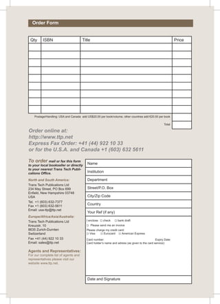 Order Form 
Qty ISBN Title Price 
Postage/Handling: USA and Canada add US$20.00 per book/volume, other countries add €20.00 per book 
Order online at: 
http://www.ttp.net 
Express Fax Order: +41 (44) 922 10 33 
or for the U.S.A. and Canada +1 (603) 632 5611 
To order mail or fax this form 
to your local bookseller or directly 
to your nearest Trans Tech Publi-cations 
Office. 
North and South America: 
Trans Tech Publications Ltd 
234 May Street, PO Box 699 
Enfield, New Hampshire 03748 
USA 
Tel. +1 (603) 632-7377 
Fax +1 (603) 632-5611 
Email: usa-ttp@ttp.net 
Europe/Africa/Asia/Australia: 
Trans Tech Publications Ltd 
Kreuzstr. 10 
8635 Zurich-Durnten 
Switzerland 
Fax +41 (44) 922 10 33 
Email: sales@ttp.net 
Agents and Representatives: 
For our complete list of agents and 
representatives please visit our 
website www.ttp.net. 
Name 
Institution 
Department 
Street/P.O. Box 
City/Zip Code 
Country 
Your Ref (if any) 
I enclose  check  bank draft 
 Please send me an invoice 
Please charge my credit card: 
 Visa  Eurocard  American Express 
Card number: Expiry Date: 
Card holder’s name and adress (as given to the card service): 
Date and Signature 
Total 
